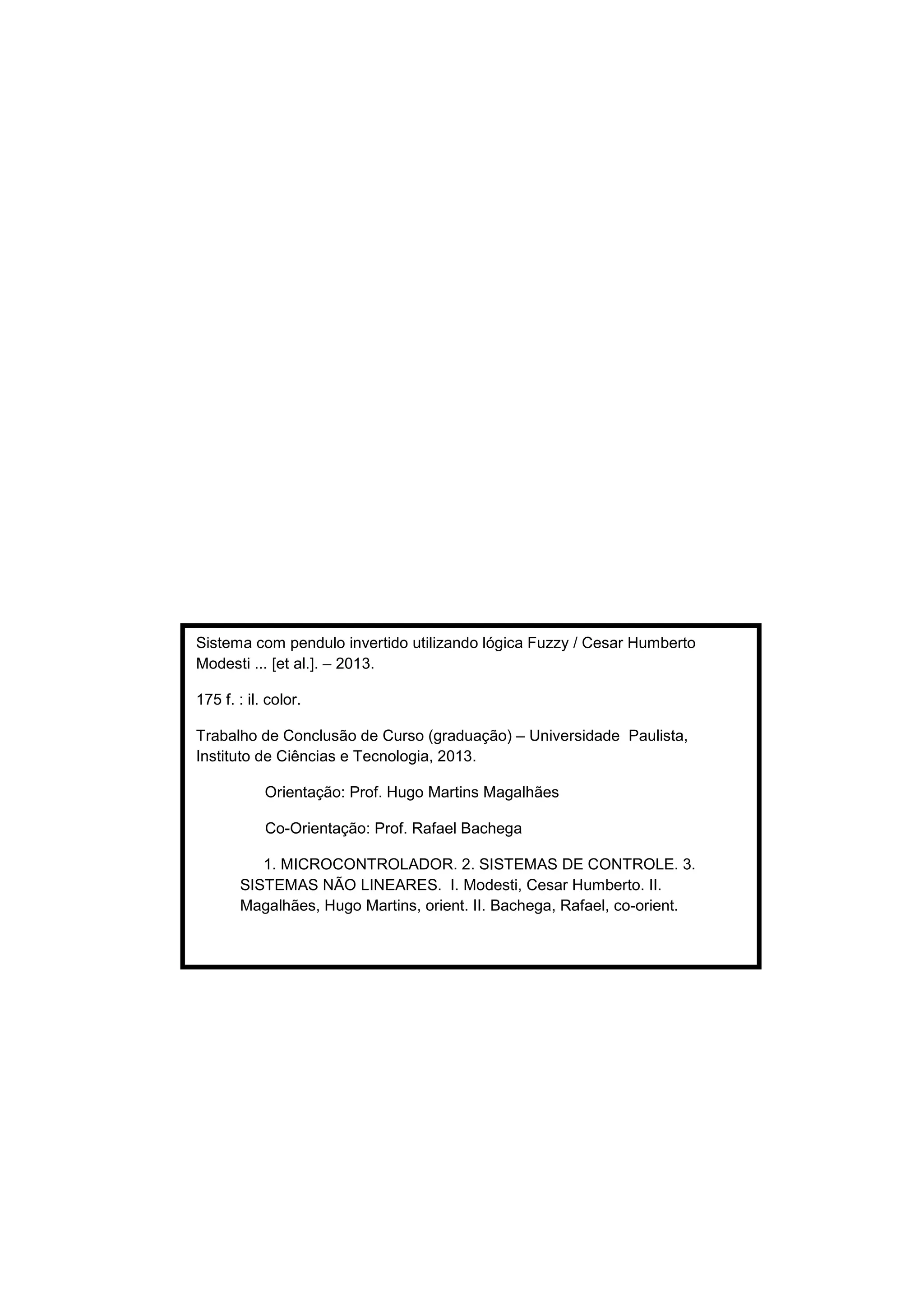 Sistema com pendulo invertido utilizando lógica Fuzzy / Cesar Humberto
Modesti ... [et al.]. – 2013.
175 f. : il. color.
Trabalho de Conclusão de Curso (graduação) – Universidade Paulista,
Instituto de Ciências e Tecnologia, 2013.
Orientação: Prof. Hugo Martins Magalhães
Co-Orientação: Prof. Rafael Bachega
1. MICROCONTROLADOR. 2. SISTEMAS DE CONTROLE. 3.
SISTEMAS NÃO LINEARES. I. Modesti, Cesar Humberto. II.
Magalhães, Hugo Martins, orient. II. Bachega, Rafael, co-orient.
 
