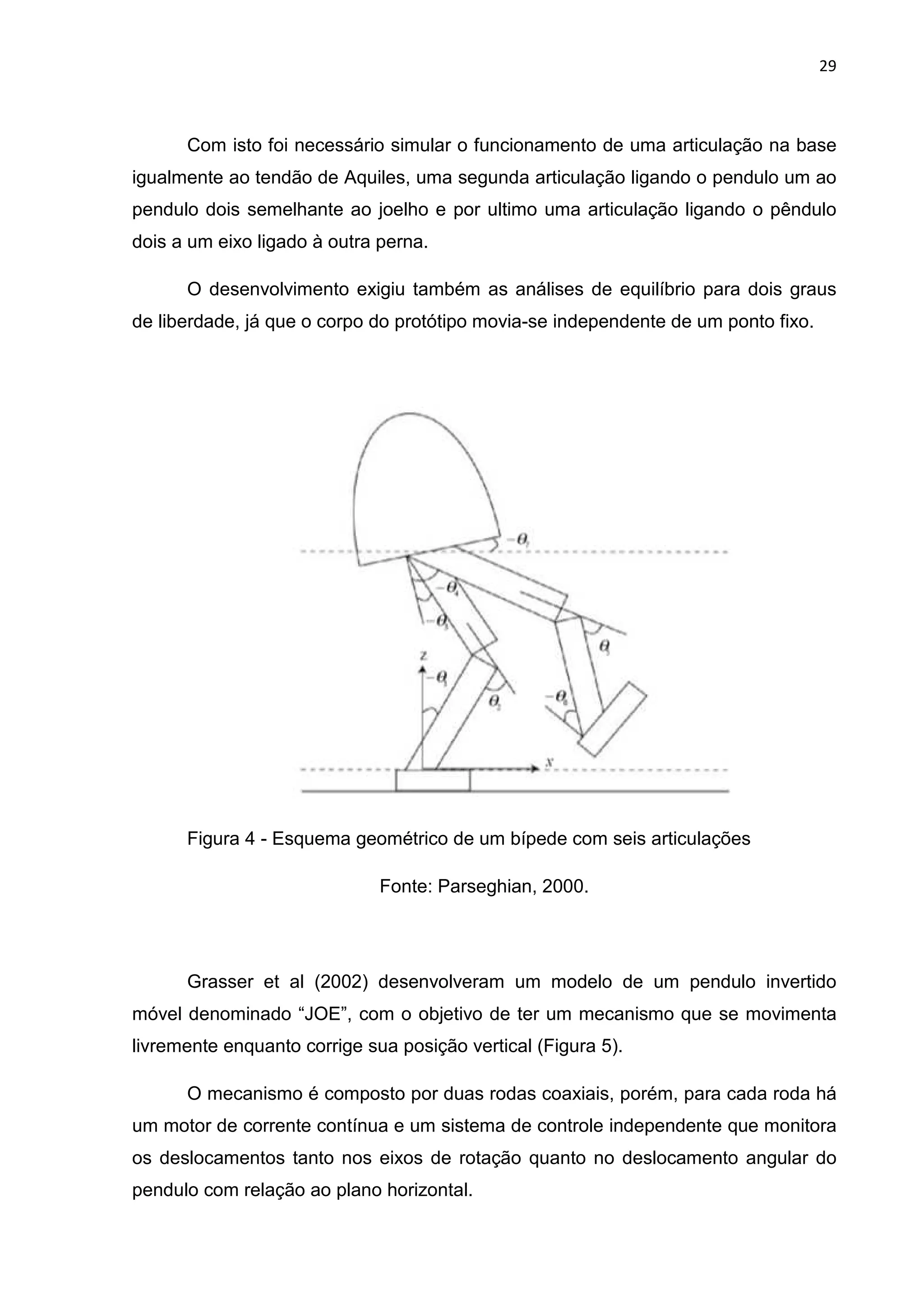 29
Com isto foi necessário simular o funcionamento de uma articulação na base
igualmente ao tendão de Aquiles, uma segunda articulação ligando o pendulo um ao
pendulo dois semelhante ao joelho e por ultimo uma articulação ligando o pêndulo
dois a um eixo ligado à outra perna.
O desenvolvimento exigiu também as análises de equilíbrio para dois graus
de liberdade, já que o corpo do protótipo movia-se independente de um ponto fixo.
Figura 4 - Esquema geométrico de um bípede com seis articulações
Fonte: Parseghian, 2000.
Grasser et al (2002) desenvolveram um modelo de um pendulo invertido
móvel denominado “JOE”, com o objetivo de ter um mecanismo que se movimenta
livremente enquanto corrige sua posição vertical (Figura 5).
O mecanismo é composto por duas rodas coaxiais, porém, para cada roda há
um motor de corrente contínua e um sistema de controle independente que monitora
os deslocamentos tanto nos eixos de rotação quanto no deslocamento angular do
pendulo com relação ao plano horizontal.
 