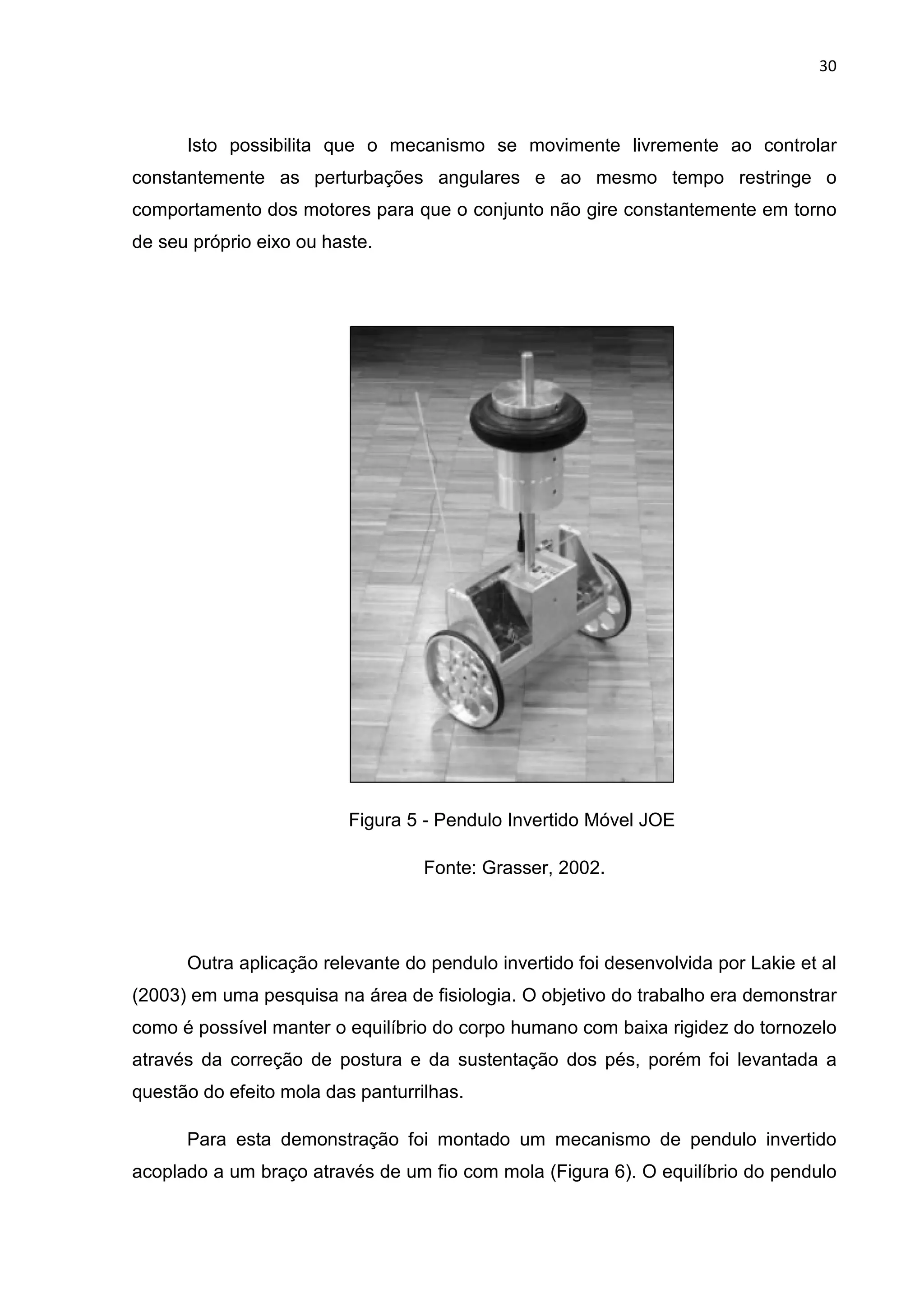 30
Isto possibilita que o mecanismo se movimente livremente ao controlar
constantemente as perturbações angulares e ao mesmo tempo restringe o
comportamento dos motores para que o conjunto não gire constantemente em torno
de seu próprio eixo ou haste.
Figura 5 - Pendulo Invertido Móvel JOE
Fonte: Grasser, 2002.
Outra aplicação relevante do pendulo invertido foi desenvolvida por Lakie et al
(2003) em uma pesquisa na área de fisiologia. O objetivo do trabalho era demonstrar
como é possível manter o equilíbrio do corpo humano com baixa rigidez do tornozelo
através da correção de postura e da sustentação dos pés, porém foi levantada a
questão do efeito mola das panturrilhas.
Para esta demonstração foi montado um mecanismo de pendulo invertido
acoplado a um braço através de um fio com mola (Figura 6). O equilíbrio do pendulo
 