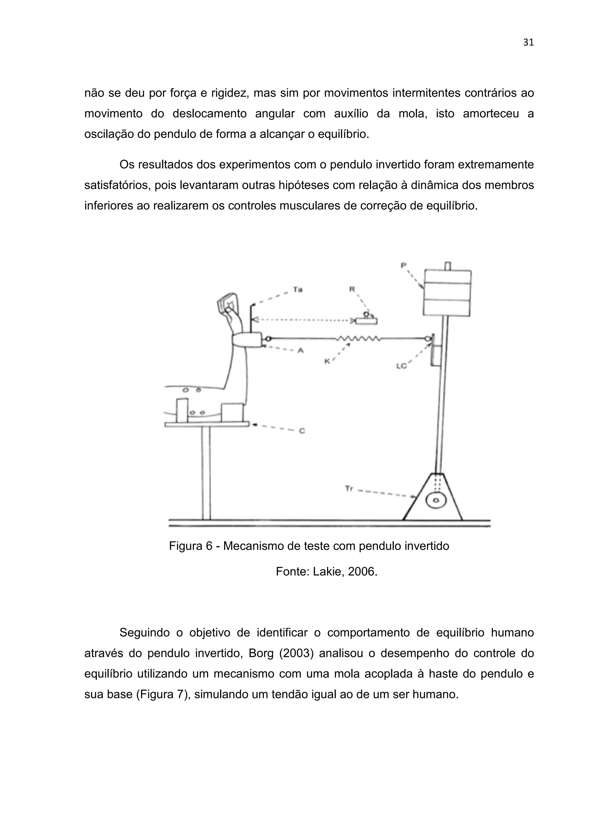 31
não se deu por força e rigidez, mas sim por movimentos intermitentes contrários ao
movimento do deslocamento angular com auxílio da mola, isto amorteceu a
oscilação do pendulo de forma a alcançar o equilíbrio.
Os resultados dos experimentos com o pendulo invertido foram extremamente
satisfatórios, pois levantaram outras hipóteses com relação à dinâmica dos membros
inferiores ao realizarem os controles musculares de correção de equilíbrio.
Figura 6 - Mecanismo de teste com pendulo invertido
Fonte: Lakie, 2006.
Seguindo o objetivo de identificar o comportamento de equilíbrio humano
através do pendulo invertido, Borg (2003) analisou o desempenho do controle do
equilíbrio utilizando um mecanismo com uma mola acoplada à haste do pendulo e
sua base (Figura 7), simulando um tendão igual ao de um ser humano.
 