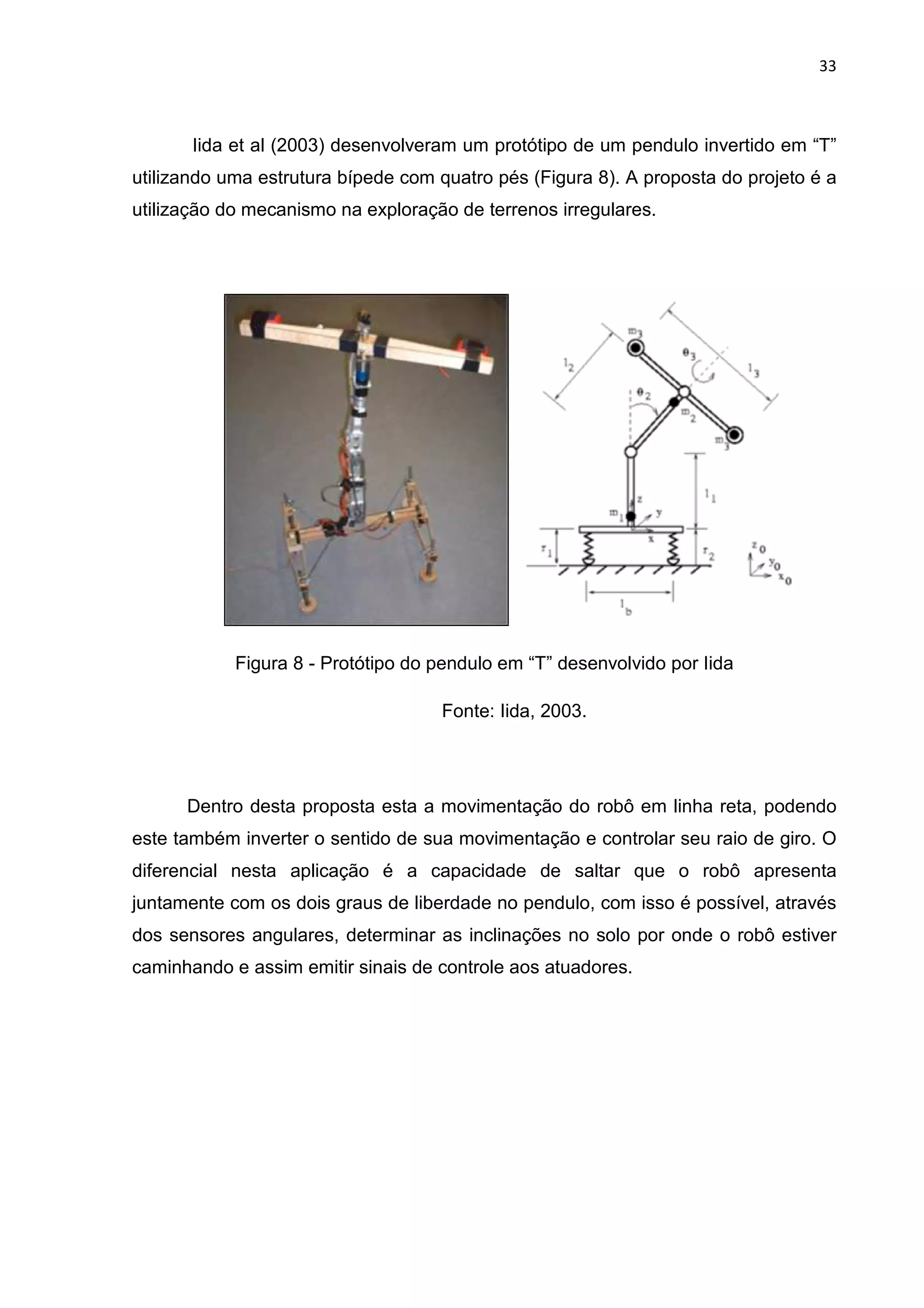 33
Iida et al (2003) desenvolveram um protótipo de um pendulo invertido em “T”
utilizando uma estrutura bípede com quatro pés (Figura 8). A proposta do projeto é a
utilização do mecanismo na exploração de terrenos irregulares.
Figura 8 - Protótipo do pendulo em “T” desenvolvido por Iida
Fonte: Iida, 2003.
Dentro desta proposta esta a movimentação do robô em linha reta, podendo
este também inverter o sentido de sua movimentação e controlar seu raio de giro. O
diferencial nesta aplicação é a capacidade de saltar que o robô apresenta
juntamente com os dois graus de liberdade no pendulo, com isso é possível, através
dos sensores angulares, determinar as inclinações no solo por onde o robô estiver
caminhando e assim emitir sinais de controle aos atuadores.
 