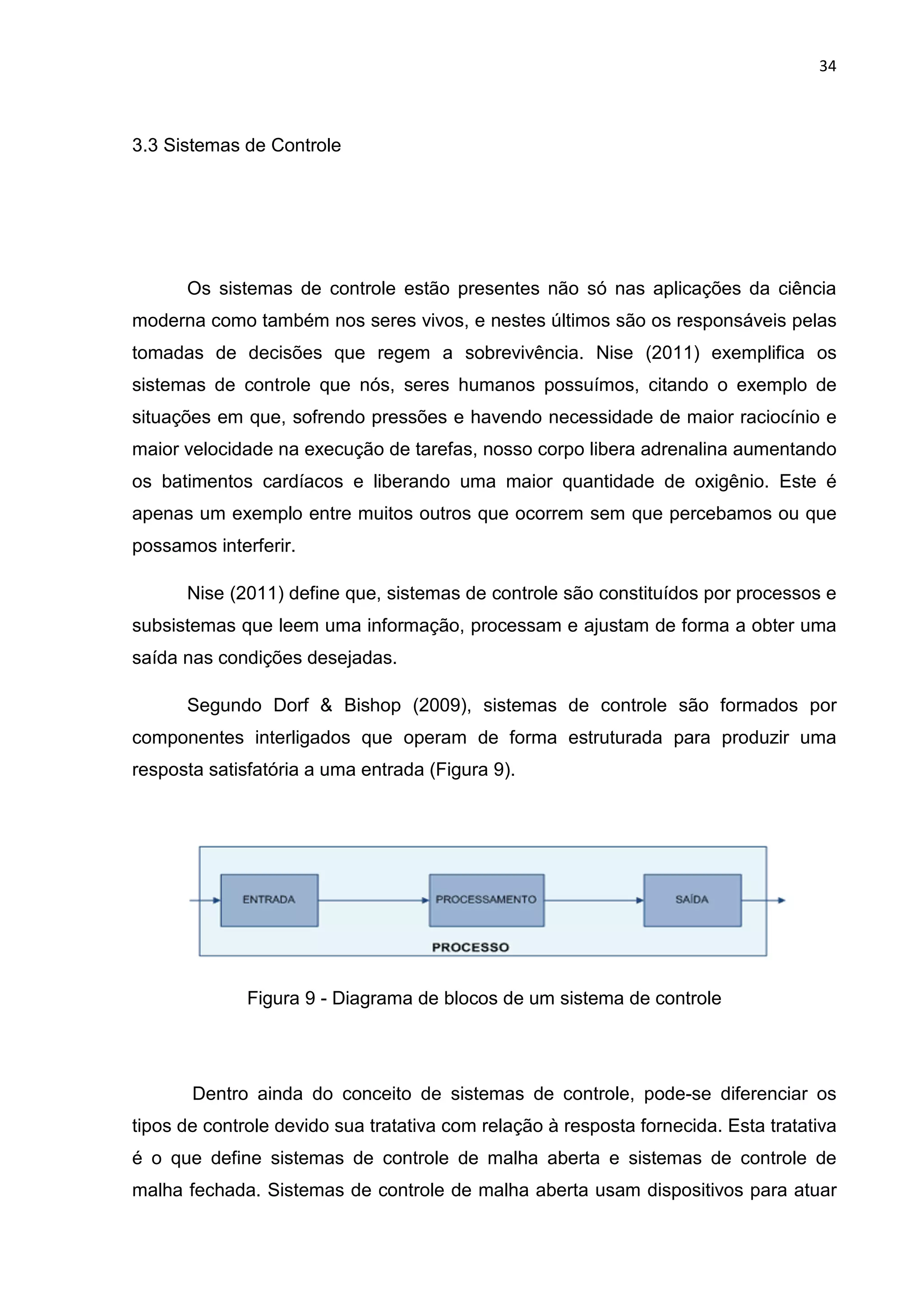 34
3.3 Sistemas de Controle
Os sistemas de controle estão presentes não só nas aplicações da ciência
moderna como também nos seres vivos, e nestes últimos são os responsáveis pelas
tomadas de decisões que regem a sobrevivência. Nise (2011) exemplifica os
sistemas de controle que nós, seres humanos possuímos, citando o exemplo de
situações em que, sofrendo pressões e havendo necessidade de maior raciocínio e
maior velocidade na execução de tarefas, nosso corpo libera adrenalina aumentando
os batimentos cardíacos e liberando uma maior quantidade de oxigênio. Este é
apenas um exemplo entre muitos outros que ocorrem sem que percebamos ou que
possamos interferir.
Nise (2011) define que, sistemas de controle são constituídos por processos e
subsistemas que leem uma informação, processam e ajustam de forma a obter uma
saída nas condições desejadas.
Segundo Dorf & Bishop (2009), sistemas de controle são formados por
componentes interligados que operam de forma estruturada para produzir uma
resposta satisfatória a uma entrada (Figura 9).
Figura 9 - Diagrama de blocos de um sistema de controle
Dentro ainda do conceito de sistemas de controle, pode-se diferenciar os
tipos de controle devido sua tratativa com relação à resposta fornecida. Esta tratativa
é o que define sistemas de controle de malha aberta e sistemas de controle de
malha fechada. Sistemas de controle de malha aberta usam dispositivos para atuar
 