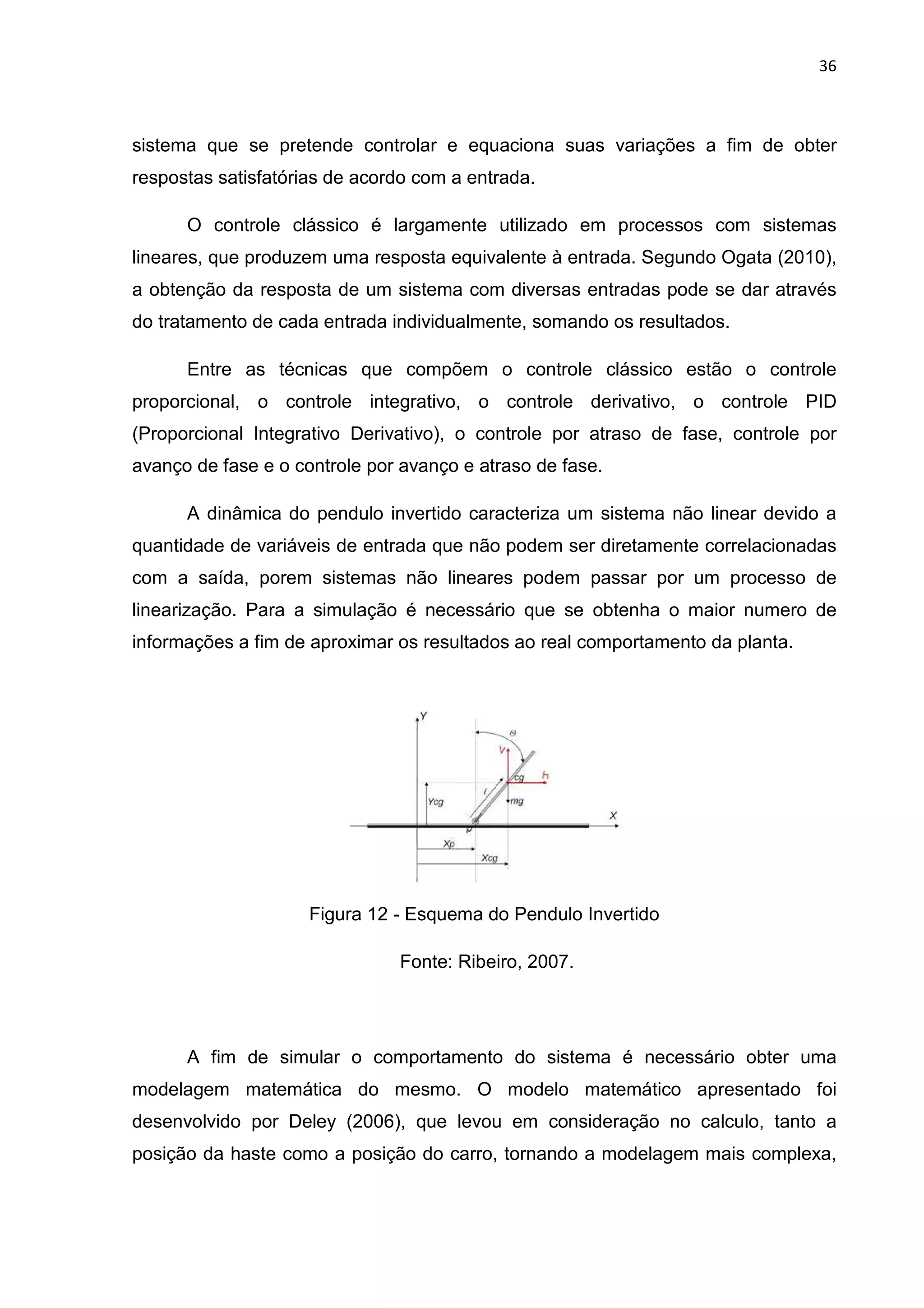 36
sistema que se pretende controlar e equaciona suas variações a fim de obter
respostas satisfatórias de acordo com a entrada.
O controle clássico é largamente utilizado em processos com sistemas
lineares, que produzem uma resposta equivalente à entrada. Segundo Ogata (2010),
a obtenção da resposta de um sistema com diversas entradas pode se dar através
do tratamento de cada entrada individualmente, somando os resultados.
Entre as técnicas que compõem o controle clássico estão o controle
proporcional, o controle integrativo, o controle derivativo, o controle PID
(Proporcional Integrativo Derivativo), o controle por atraso de fase, controle por
avanço de fase e o controle por avanço e atraso de fase.
A dinâmica do pendulo invertido caracteriza um sistema não linear devido a
quantidade de variáveis de entrada que não podem ser diretamente correlacionadas
com a saída, porem sistemas não lineares podem passar por um processo de
linearização. Para a simulação é necessário que se obtenha o maior numero de
informações a fim de aproximar os resultados ao real comportamento da planta.
Figura 12 - Esquema do Pendulo Invertido
Fonte: Ribeiro, 2007.
A fim de simular o comportamento do sistema é necessário obter uma
modelagem matemática do mesmo. O modelo matemático apresentado foi
desenvolvido por Deley (2006), que levou em consideração no calculo, tanto a
posição da haste como a posição do carro, tornando a modelagem mais complexa,
 