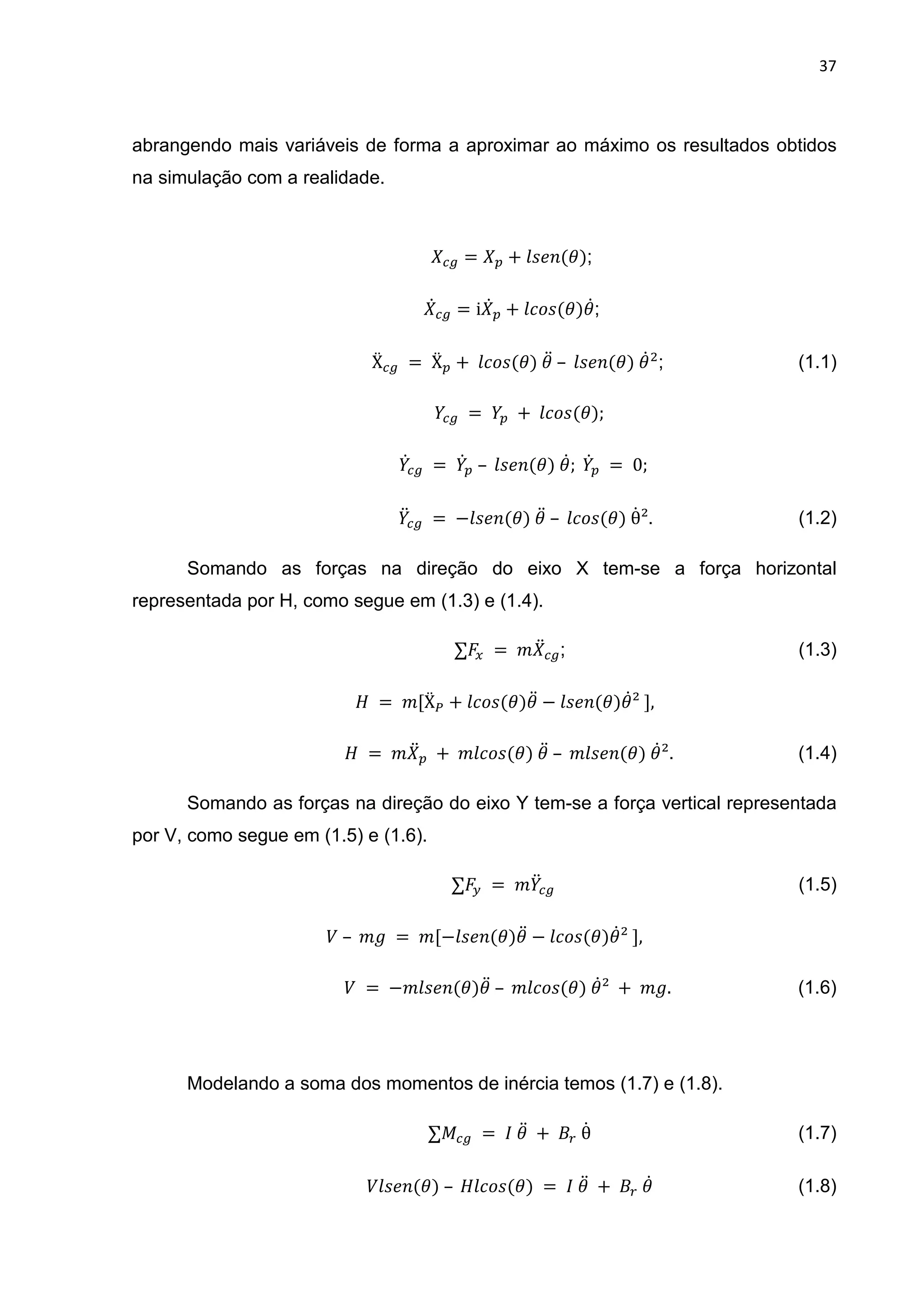 37
abrangendo mais variáveis de forma a aproximar ao máximo os resultados obtidos
na simulação com a realidade.
= + < =(1);
@ = i @ + B<(1)1@;
Ẍ 	=	Ẍ + 	 B<(1)	1D	– 	 < =(1)	1@ ; (1.1)
																	 	=	 	+ 	 B<(1);
																			 @ 	=	 @ 	– 	 < =(1)	1@;	 @ 	= 	0;
D 	=	− < =(1)	1D	– 	 B<(1)	θ@². (1.2)
Somando as forças na direção do eixo X tem-se a força horizontal
representada por H, como segue em (1.3) e (1.4).
∑ 	= 	" D ; (1.3)
										 	 = 	"[ẌL + B<(1)1D − < =(1)1@²	],
	 = 	" D 	+ 	" B<(1)	1D	– 	" < =(1)	1@². (1.4)
Somando as forças na direção do eixo Y tem-se a força vertical representada
por V, como segue em (1.5) e (1.6).
∑ O 	= 	" D (1.5)
)	– 	" 	 = 	"[− < =(1)1D − B<(1)1@²	],	
)	 =	−" < =(1)1D	– 	" B<(1)	1@²	 + 	" .																															(1.6)
Modelando a soma dos momentos de inércia temos (1.7) e (1.8).
∑! 	= 	 	1D 	+	 	θ@ (1.7)
) < =(1)	– 	 B<(1)	= 	 	1D 	+	 	1@ (1.8)
 