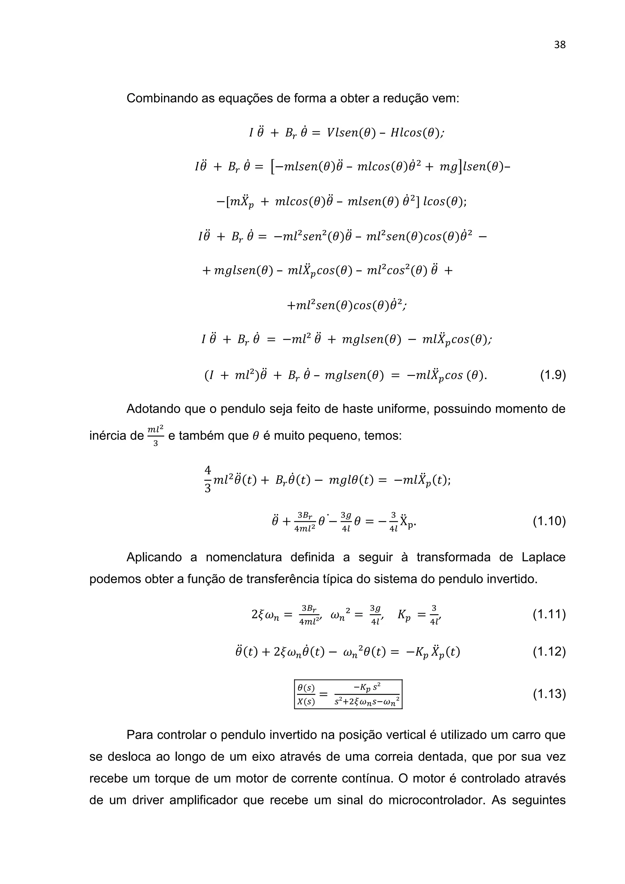 38
Combinando as equações de forma a obter a redução vem:
	1D 	+	 	1@ = 	) < =(1)	– 	 B<(1);	
																		 1D 	+	 	1@ =	Q−" < =(1)1D	– 	" B<(1)1@ + 	" R < =(1)–	
										−[" D 	+ 	" B<(1)1D	– 	" < =(1)	1@ ]	 B<(1);	
											 1D 	+	 	1@ =	−" ²< =²(1)1D	– 	" ²< =(1) B<(1)1@²	 −	
+	" < =(1)	– 	" D B<(1)	– 	" ² B<²(1)	1D 	+	
+" ²< =(1) B<(1)1@²;	
	1D 	+	 	1@ 	=	−" ²	1D 	+ 	" < =(1)	− 	" D B<(1);	
	( 	 + 	" ²)1D 	+	 	1@	– 	" < =(1)	=	−" D B<	(1). (1.9)
Adotando que o pendulo seja feito de haste uniforme, possuindo momento de
inércia de
ST
U
e também que 1 é muito pequeno, temos:
4
3
" 1D(&) +	 1@(&) − 	" 1(&) =	−" D (&);	
	1D +
UXY
Z ST
1 −@ U
ZS
1 = −
U
ZS
XD .																																										(1.10)	
Aplicando a nomenclatura definida a seguir à transformada de Laplace
podemos obter a função de transferência típica do sistema do pendulo invertido.
2]^_ =	
UXY
Z S²
,			^_² =	
U
ZS
,					 	 =
U
ZS
,																																	(1.11)		
1D(&) + 2]^_1@(&) −	^_²1(&) =	− 	
D (&)																										(1.12)	
`( )
a( )
=	
b c	 ²
²d efg bfg²
																																															(1.13)	
Para controlar o pendulo invertido na posição vertical é utilizado um carro que
se desloca ao longo de um eixo através de uma correia dentada, que por sua vez
recebe um torque de um motor de corrente contínua. O motor é controlado através
de um driver amplificador que recebe um sinal do microcontrolador. As seguintes
 
