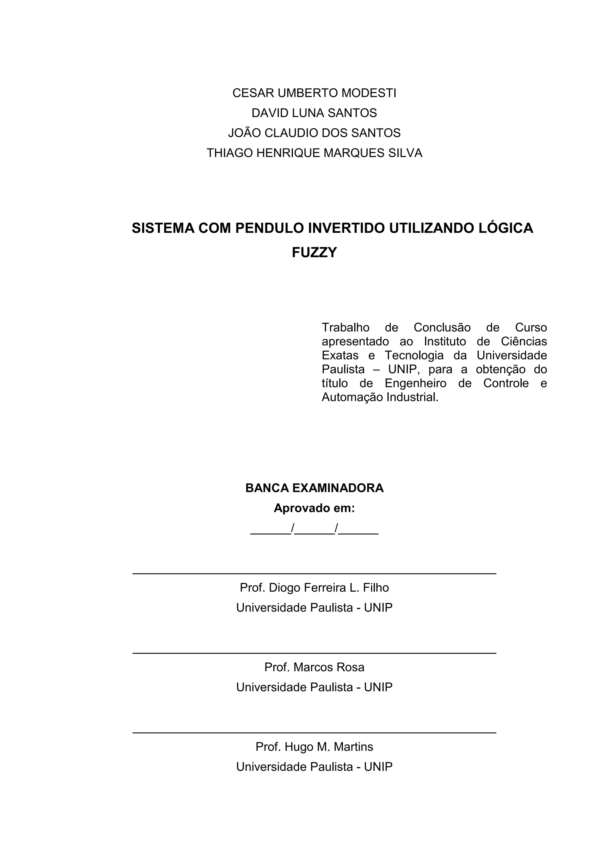 CESAR UMBERTO MODESTI
DAVID LUNA SANTOS
JOÃO CLAUDIO DOS SANTOS
THIAGO HENRIQUE MARQUES SILVA
SISTEMA COM PENDULO INVERTIDO UTILIZANDO LÓGICA
FUZZY
Trabalho de Conclusão de Curso
apresentado ao Instituto de Ciências
Exatas e Tecnologia da Universidade
Paulista – UNIP, para a obtenção do
título de Engenheiro de Controle e
Automação Industrial.
BANCA EXAMINADORA
Aprovado em:
______/______/______
______________________________________________________
Prof. Diogo Ferreira L. Filho
Universidade Paulista - UNIP
______________________________________________________
Prof. Marcos Rosa
Universidade Paulista - UNIP
______________________________________________________
Prof. Hugo M. Martins
Universidade Paulista - UNIP
 