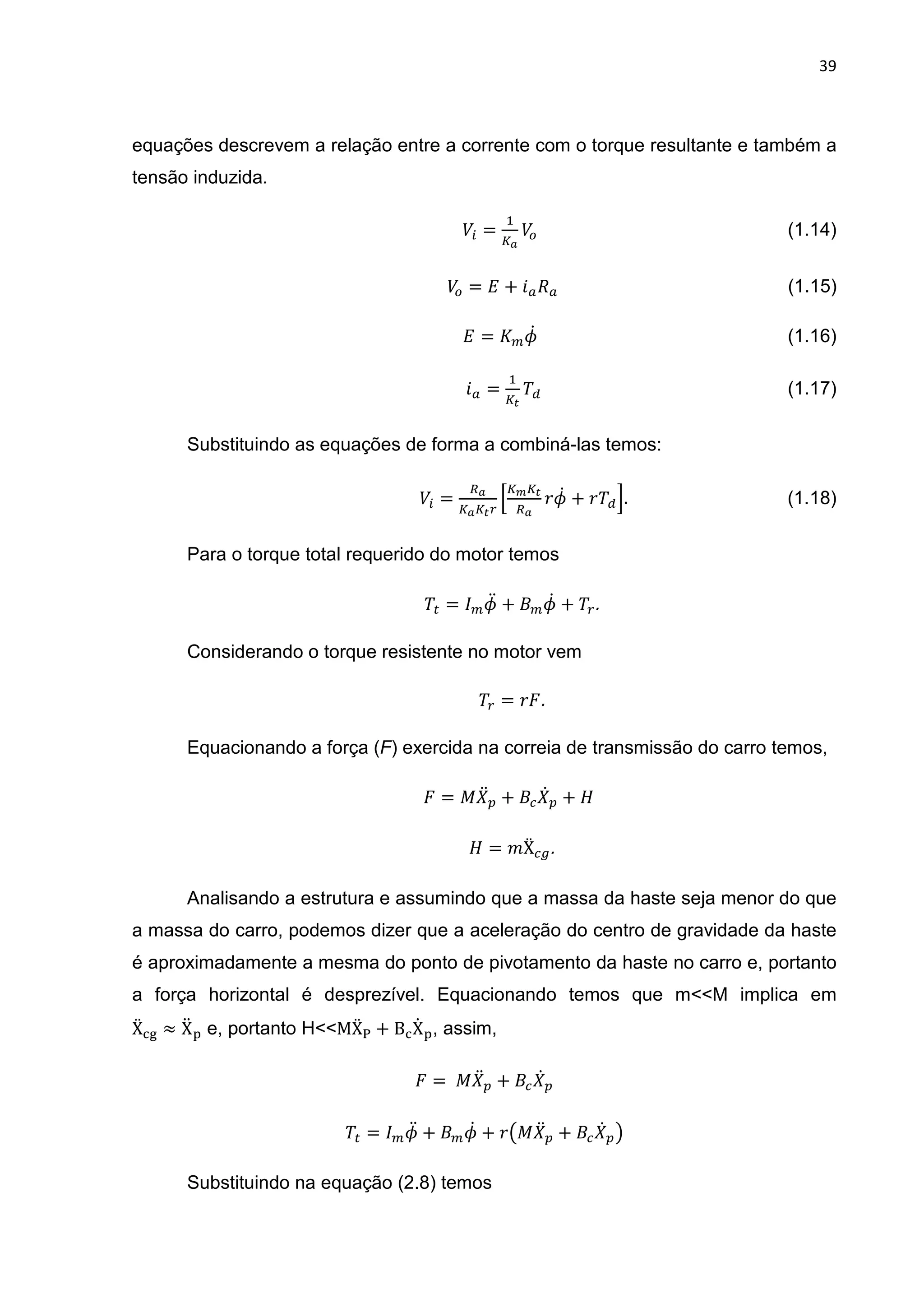 39
equações descrevem a relação entre a corrente com o torque resultante e também a
tensão induzida.
	)* =
h
)+																																																													(1.14)	
)+ = + i % 																																																								(1.15)	
= j@																																																													(1.16)	
i =
h
k
'(																																																												(1.17)	
Substituindo as equações de forma a combiná-las temos:
	)* =
k
l k
$j@ + $'(m.																																							(1.18)	
Para o torque total requerido do motor temos
' = jD + j@ + ' .	
Considerando o torque resistente no motor vem
' = $ .	
Equacionando a força (F) exercida na correia de transmissão do carro temos,
												 = ! D + @ + 	
= "Ẍ .	
Analisando a estrutura e assumindo que a massa da haste seja menor do que
a massa do carro, podemos dizer que a aceleração do centro de gravidade da haste
é aproximadamente a mesma do ponto de pivotamento da haste no carro e, portanto
a força horizontal é desprezível. Equacionando temos que m<<M implica em
Ẍno ≈ XD  e, portanto H<<MẌr + BnX@ , assim,
= 	! D + @ 	
' = jD + j@ + $t! D + @ u	
Substituindo na equação (2.8) temos
 