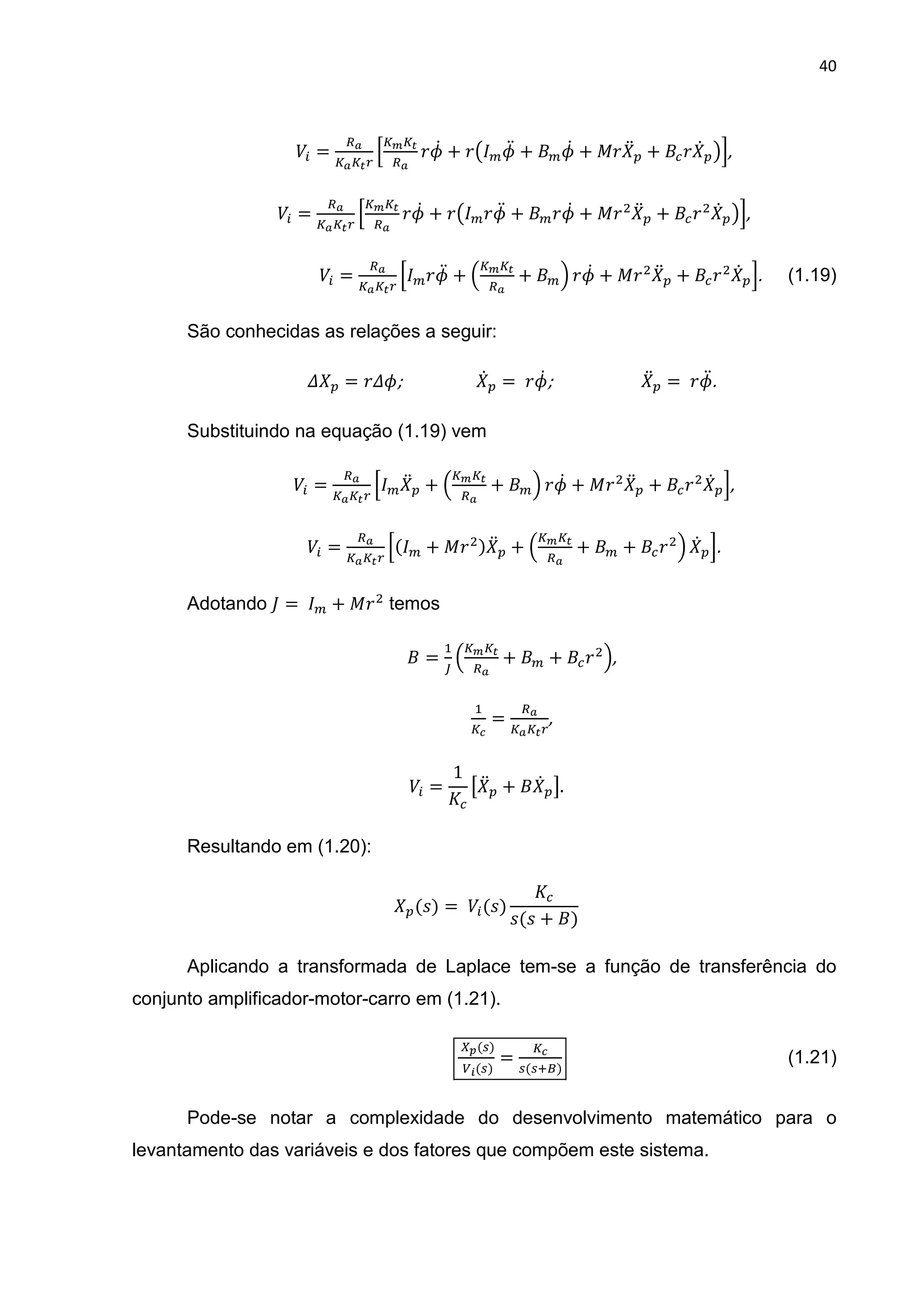 40
	)* =
k
l k
$j@ + $t jD + j@ + !$ D + $ @ um,	
	)* =
k
l k
$j@ + $t $jD + $j@ + !$ D + $ @ um,	
	)* =
k
l $jD + 3 k
+ 5 $j@ + !$ D + $ @ m. (1.19)
São conhecidas as relações a seguir:
v = $vj;	 	 	 @ = 	$j@;	 	 	 D = 	$jD.	
Substituindo na equação (1.19) vem
	)* =
k
l D + 3 k
+ 5 $j@ + !$ D + $ @ m,	
	)* =
k
l( + !$ ) D + 3 k
+ + $ 5 @ m.	
Adotando =	 + !$ temos
=
h
3 k
+ + $ 5,	
h
w
=
k
,	
	)* =
1
Q D + @ R.	
Resultando em (1.20):
	 (<) = 	)*(<)
<(< + )
	
Aplicando a transformada de Laplace tem-se a função de transferência do
conjunto amplificador-motor-carro em (1.21).
	ac( )
	yz( )
= w
( dX)
																																																						(1.21)
Pode-se notar a complexidade do desenvolvimento matemático para o
levantamento das variáveis e dos fatores que compõem este sistema.
 