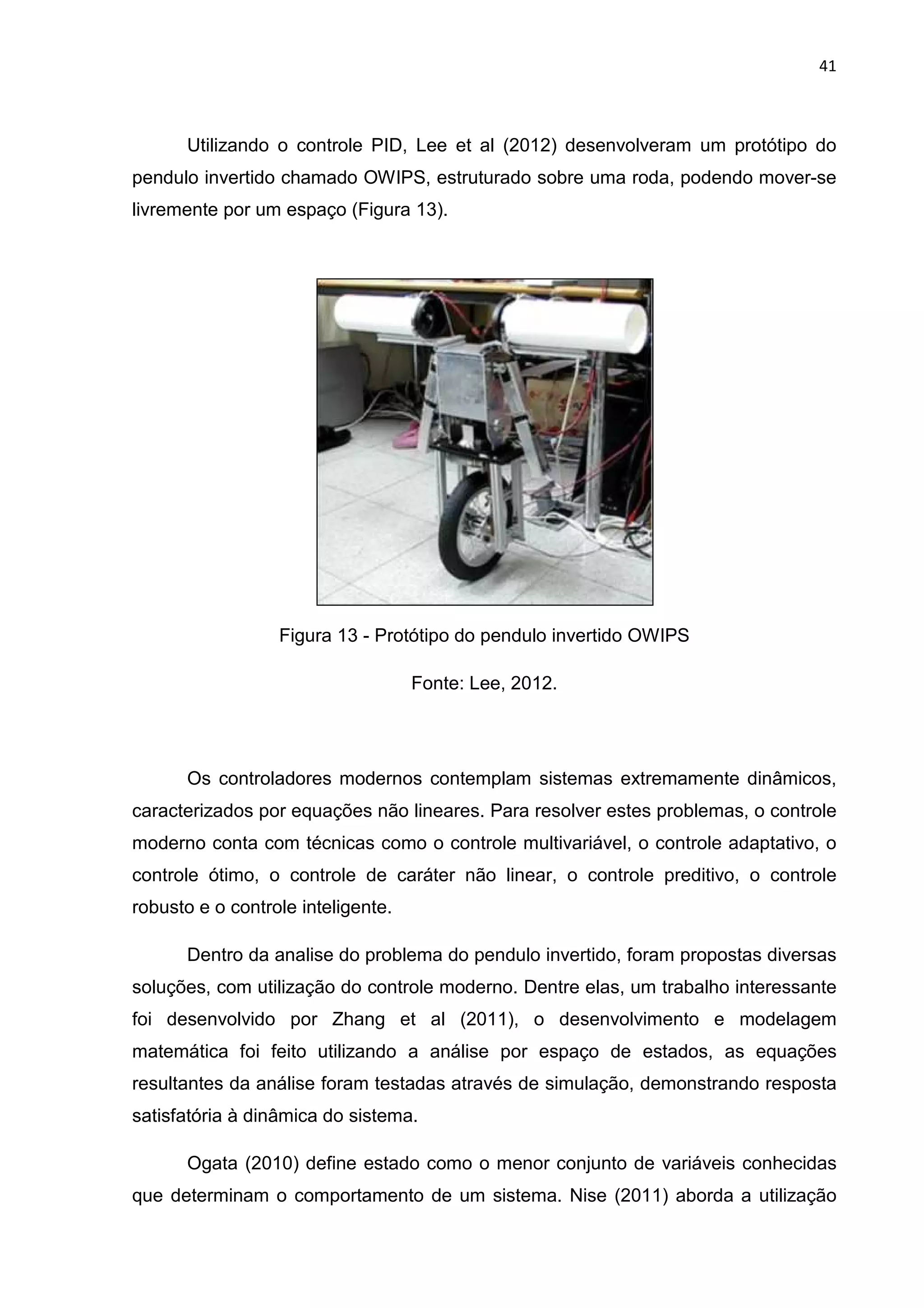 41
Utilizando o controle PID, Lee et al (2012) desenvolveram um protótipo do
pendulo invertido chamado OWIPS, estruturado sobre uma roda, podendo mover-se
livremente por um espaço (Figura 13).
Figura 13 - Protótipo do pendulo invertido OWIPS
Fonte: Lee, 2012.
Os controladores modernos contemplam sistemas extremamente dinâmicos,
caracterizados por equações não lineares. Para resolver estes problemas, o controle
moderno conta com técnicas como o controle multivariável, o controle adaptativo, o
controle ótimo, o controle de caráter não linear, o controle preditivo, o controle
robusto e o controle inteligente.
Dentro da analise do problema do pendulo invertido, foram propostas diversas
soluções, com utilização do controle moderno. Dentre elas, um trabalho interessante
foi desenvolvido por Zhang et al (2011), o desenvolvimento e modelagem
matemática foi feito utilizando a análise por espaço de estados, as equações
resultantes da análise foram testadas através de simulação, demonstrando resposta
satisfatória à dinâmica do sistema.
Ogata (2010) define estado como o menor conjunto de variáveis conhecidas
que determinam o comportamento de um sistema. Nise (2011) aborda a utilização
 