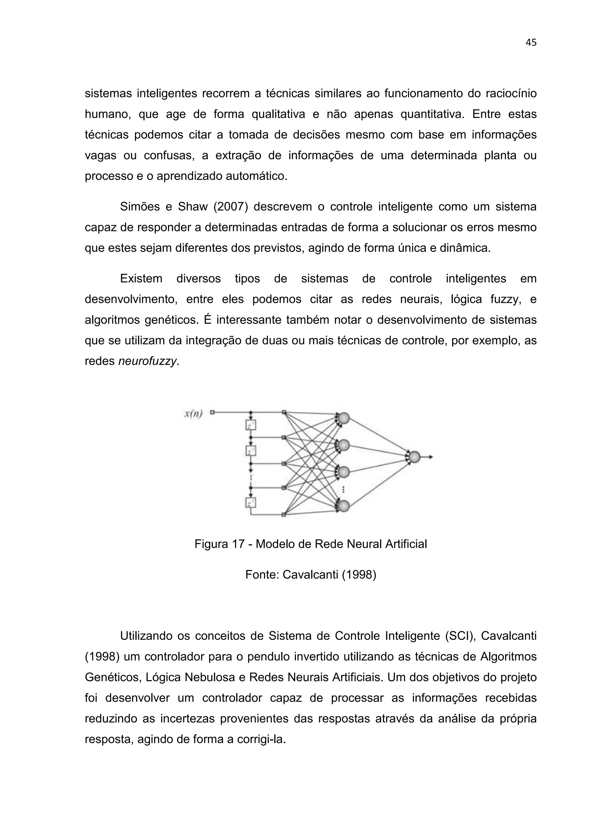 45
sistemas inteligentes recorrem a técnicas similares ao funcionamento do raciocínio
humano, que age de forma qualitativa e não apenas quantitativa. Entre estas
técnicas podemos citar a tomada de decisões mesmo com base em informações
vagas ou confusas, a extração de informações de uma determinada planta ou
processo e o aprendizado automático.
Simões e Shaw (2007) descrevem o controle inteligente como um sistema
capaz de responder a determinadas entradas de forma a solucionar os erros mesmo
que estes sejam diferentes dos previstos, agindo de forma única e dinâmica.
Existem diversos tipos de sistemas de controle inteligentes em
desenvolvimento, entre eles podemos citar as redes neurais, lógica fuzzy, e
algoritmos genéticos. É interessante também notar o desenvolvimento de sistemas
que se utilizam da integração de duas ou mais técnicas de controle, por exemplo, as
redes neurofuzzy.
Figura 17 - Modelo de Rede Neural Artificial
Fonte: Cavalcanti (1998)
Utilizando os conceitos de Sistema de Controle Inteligente (SCI), Cavalcanti
(1998) um controlador para o pendulo invertido utilizando as técnicas de Algoritmos
Genéticos, Lógica Nebulosa e Redes Neurais Artificiais. Um dos objetivos do projeto
foi desenvolver um controlador capaz de processar as informações recebidas
reduzindo as incertezas provenientes das respostas através da análise da própria
resposta, agindo de forma a corrigi-la.
 