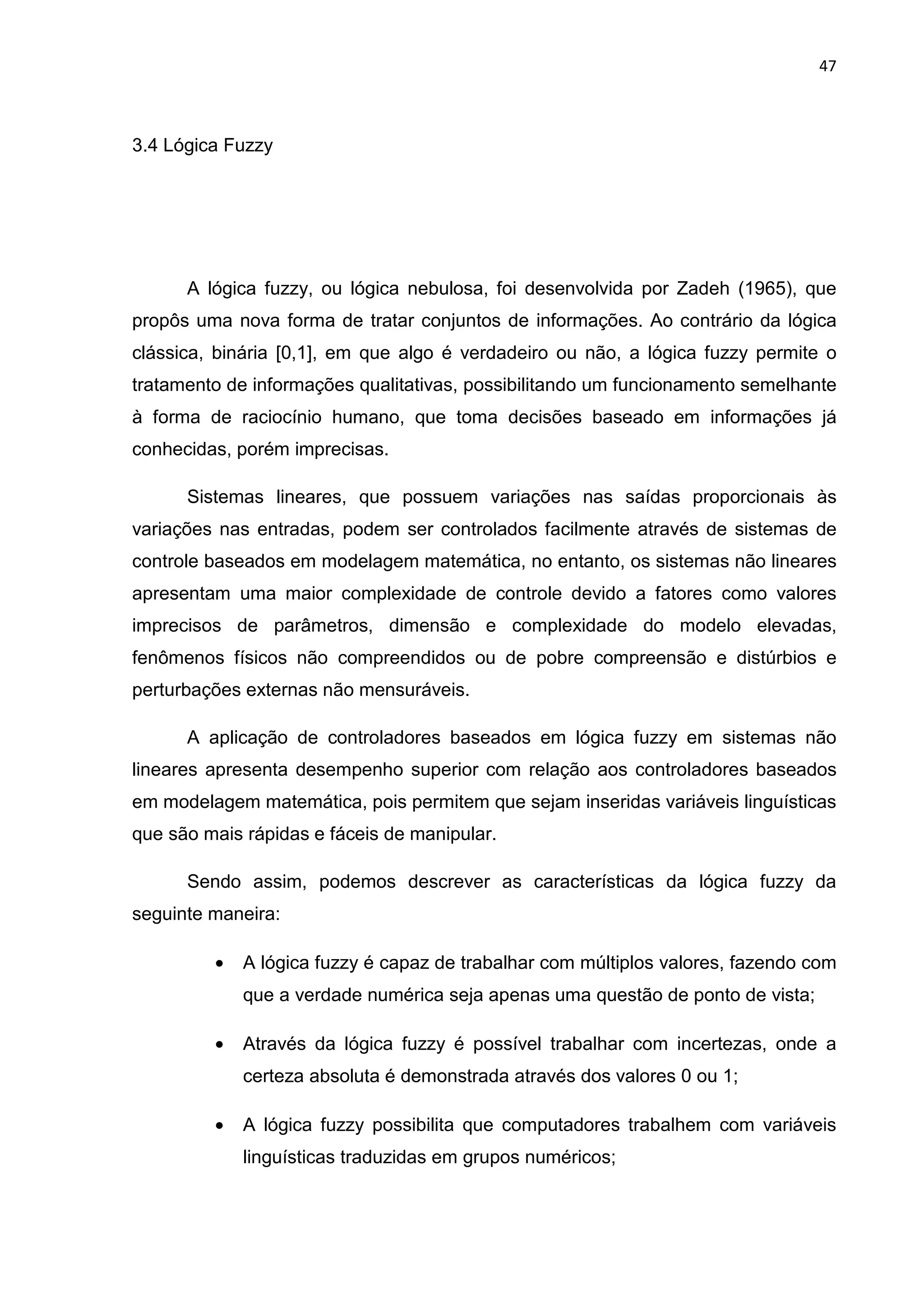 47
3.4 Lógica Fuzzy
A lógica fuzzy, ou lógica nebulosa, foi desenvolvida por Zadeh (1965), que
propôs uma nova forma de tratar conjuntos de informações. Ao contrário da lógica
clássica, binária [0,1], em que algo é verdadeiro ou não, a lógica fuzzy permite o
tratamento de informações qualitativas, possibilitando um funcionamento semelhante
à forma de raciocínio humano, que toma decisões baseado em informações já
conhecidas, porém imprecisas.
Sistemas lineares, que possuem variações nas saídas proporcionais às
variações nas entradas, podem ser controlados facilmente através de sistemas de
controle baseados em modelagem matemática, no entanto, os sistemas não lineares
apresentam uma maior complexidade de controle devido a fatores como valores
imprecisos de parâmetros, dimensão e complexidade do modelo elevadas,
fenômenos físicos não compreendidos ou de pobre compreensão e distúrbios e
perturbações externas não mensuráveis.
A aplicação de controladores baseados em lógica fuzzy em sistemas não
lineares apresenta desempenho superior com relação aos controladores baseados
em modelagem matemática, pois permitem que sejam inseridas variáveis linguísticas
que são mais rápidas e fáceis de manipular.
Sendo assim, podemos descrever as características da lógica fuzzy da
seguinte maneira:
• A lógica fuzzy é capaz de trabalhar com múltiplos valores, fazendo com
que a verdade numérica seja apenas uma questão de ponto de vista;
• Através da lógica fuzzy é possível trabalhar com incertezas, onde a
certeza absoluta é demonstrada através dos valores 0 ou 1;
• A lógica fuzzy possibilita que computadores trabalhem com variáveis
linguísticas traduzidas em grupos numéricos;
 