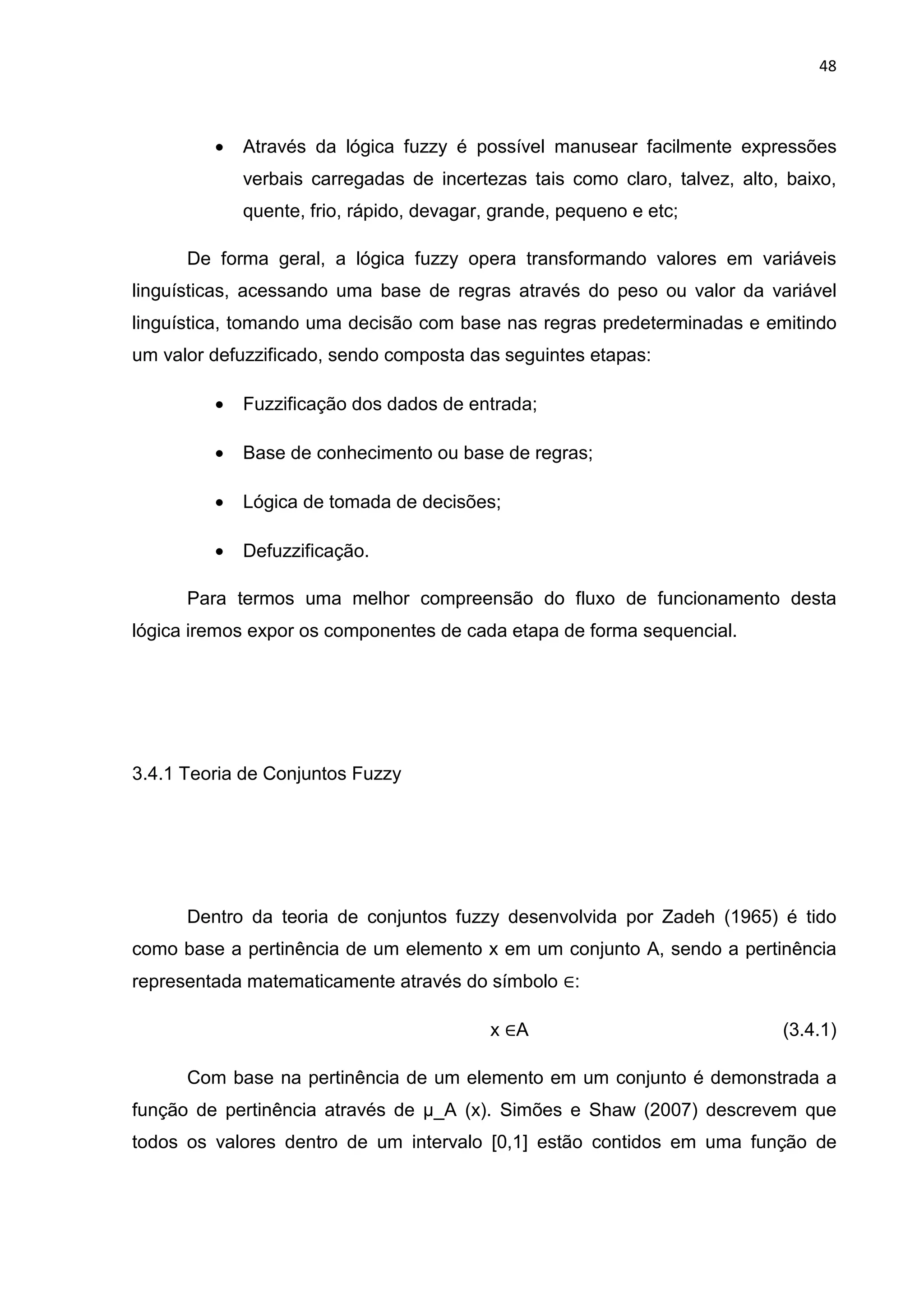 48
• Através da lógica fuzzy é possível manusear facilmente expressões
verbais carregadas de incertezas tais como claro, talvez, alto, baixo,
quente, frio, rápido, devagar, grande, pequeno e etc;
De forma geral, a lógica fuzzy opera transformando valores em variáveis
linguísticas, acessando uma base de regras através do peso ou valor da variável
linguística, tomando uma decisão com base nas regras predeterminadas e emitindo
um valor defuzzificado, sendo composta das seguintes etapas:
• Fuzzificação dos dados de entrada;
• Base de conhecimento ou base de regras;
• Lógica de tomada de decisões;
• Defuzzificação.
Para termos uma melhor compreensão do fluxo de funcionamento desta
lógica iremos expor os componentes de cada etapa de forma sequencial.
3.4.1 Teoria de Conjuntos Fuzzy
Dentro da teoria de conjuntos fuzzy desenvolvida por Zadeh (1965) é tido
como base a pertinência de um elemento x em um conjunto A, sendo a pertinência
representada matematicamente através do símbolo ∈:
x ∈A (3.4.1)
Com base na pertinência de um elemento em um conjunto é demonstrada a
função de pertinência através de µ_A (x). Simões e Shaw (2007) descrevem que
todos os valores dentro de um intervalo [0,1] estão contidos em uma função de
 