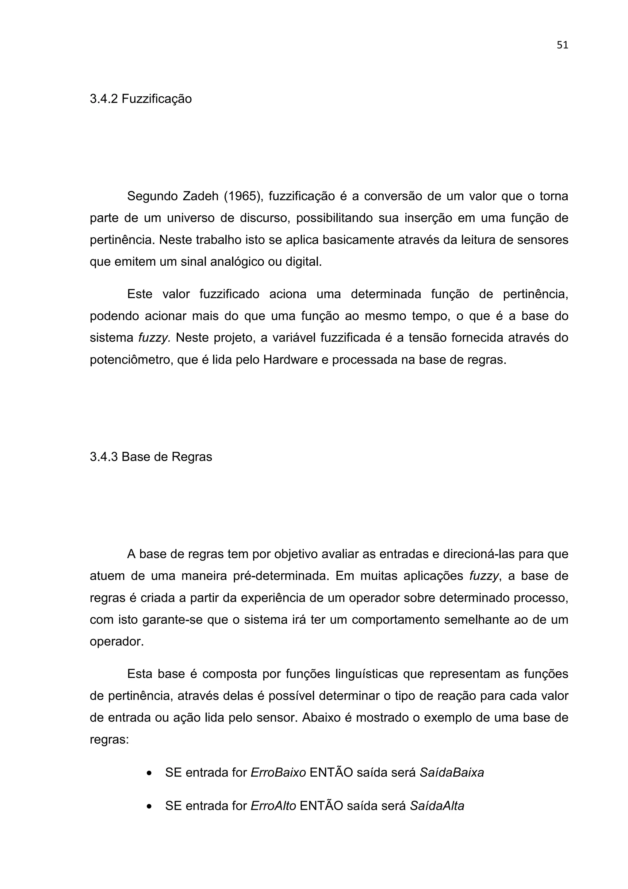 51
3.4.2 Fuzzificação
Segundo Zadeh (1965), fuzzificação é a conversão de um valor que o torna
parte de um universo de discurso, possibilitando sua inserção em uma função de
pertinência. Neste trabalho isto se aplica basicamente através da leitura de sensores
que emitem um sinal analógico ou digital.
Este valor fuzzificado aciona uma determinada função de pertinência,
podendo acionar mais do que uma função ao mesmo tempo, o que é a base do
sistema fuzzy. Neste projeto, a variável fuzzificada é a tensão fornecida através do
potenciômetro, que é lida pelo Hardware e processada na base de regras.
3.4.3 Base de Regras
A base de regras tem por objetivo avaliar as entradas e direcioná-las para que
atuem de uma maneira pré-determinada. Em muitas aplicações fuzzy, a base de
regras é criada a partir da experiência de um operador sobre determinado processo,
com isto garante-se que o sistema irá ter um comportamento semelhante ao de um
operador.
Esta base é composta por funções linguísticas que representam as funções
de pertinência, através delas é possível determinar o tipo de reação para cada valor
de entrada ou ação lida pelo sensor. Abaixo é mostrado o exemplo de uma base de
regras:
• SE entrada for ErroBaixo ENTÃO saída será SaídaBaixa
• SE entrada for ErroAlto ENTÃO saída será SaídaAlta
 