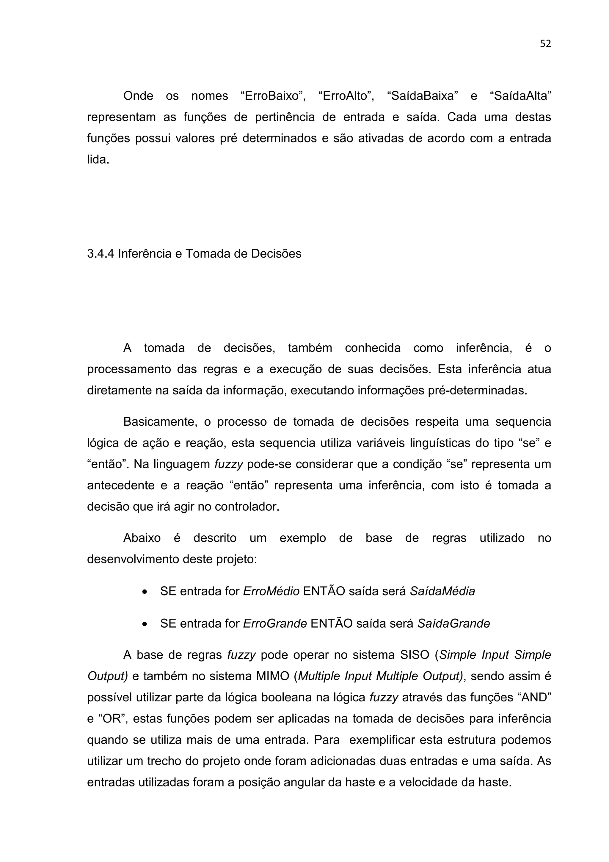 52
Onde os nomes “ErroBaixo”, “ErroAlto”, “SaídaBaixa” e “SaídaAlta”
representam as funções de pertinência de entrada e saída. Cada uma destas
funções possui valores pré determinados e são ativadas de acordo com a entrada
lida.
3.4.4 Inferência e Tomada de Decisões
A tomada de decisões, também conhecida como inferência, é o
processamento das regras e a execução de suas decisões. Esta inferência atua
diretamente na saída da informação, executando informações pré-determinadas.
Basicamente, o processo de tomada de decisões respeita uma sequencia
lógica de ação e reação, esta sequencia utiliza variáveis linguísticas do tipo “se” e
“então”. Na linguagem fuzzy pode-se considerar que a condição “se” representa um
antecedente e a reação “então” representa uma inferência, com isto é tomada a
decisão que irá agir no controlador.
Abaixo é descrito um exemplo de base de regras utilizado no
desenvolvimento deste projeto:
• SE entrada for ErroMédio ENTÃO saída será SaídaMédia
• SE entrada for ErroGrande ENTÃO saída será SaídaGrande
A base de regras fuzzy pode operar no sistema SISO (Simple Input Simple
Output) e também no sistema MIMO (Multiple Input Multiple Output), sendo assim é
possível utilizar parte da lógica booleana na lógica fuzzy através das funções “AND”
e “OR”, estas funções podem ser aplicadas na tomada de decisões para inferência
quando se utiliza mais de uma entrada. Para exemplificar esta estrutura podemos
utilizar um trecho do projeto onde foram adicionadas duas entradas e uma saída. As
entradas utilizadas foram a posição angular da haste e a velocidade da haste.
 
