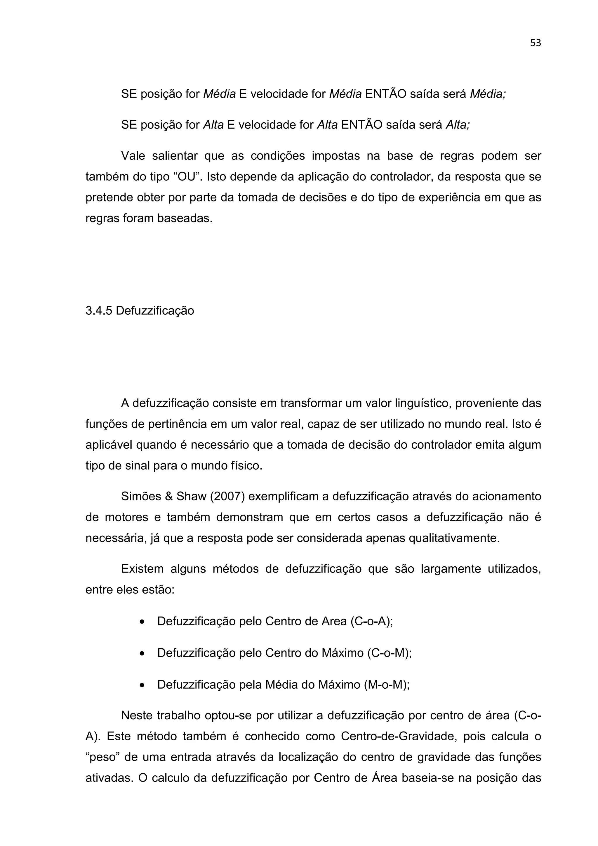 53
SE posição for Média E velocidade for Média ENTÃO saída será Média;
SE posição for Alta E velocidade for Alta ENTÃO saída será Alta;
Vale salientar que as condições impostas na base de regras podem ser
também do tipo “OU”. Isto depende da aplicação do controlador, da resposta que se
pretende obter por parte da tomada de decisões e do tipo de experiência em que as
regras foram baseadas.
3.4.5 Defuzzificação
A defuzzificação consiste em transformar um valor linguístico, proveniente das
funções de pertinência em um valor real, capaz de ser utilizado no mundo real. Isto é
aplicável quando é necessário que a tomada de decisão do controlador emita algum
tipo de sinal para o mundo físico.
Simões & Shaw (2007) exemplificam a defuzzificação através do acionamento
de motores e também demonstram que em certos casos a defuzzificação não é
necessária, já que a resposta pode ser considerada apenas qualitativamente.
Existem alguns métodos de defuzzificação que são largamente utilizados,
entre eles estão:
• Defuzzificação pelo Centro de Area (C-o-A);
• Defuzzificação pelo Centro do Máximo (C-o-M);
• Defuzzificação pela Média do Máximo (M-o-M);
Neste trabalho optou-se por utilizar a defuzzificação por centro de área (C-o-
A). Este método também é conhecido como Centro-de-Gravidade, pois calcula o
“peso” de uma entrada através da localização do centro de gravidade das funções
ativadas. O calculo da defuzzificação por Centro de Área baseia-se na posição das
 