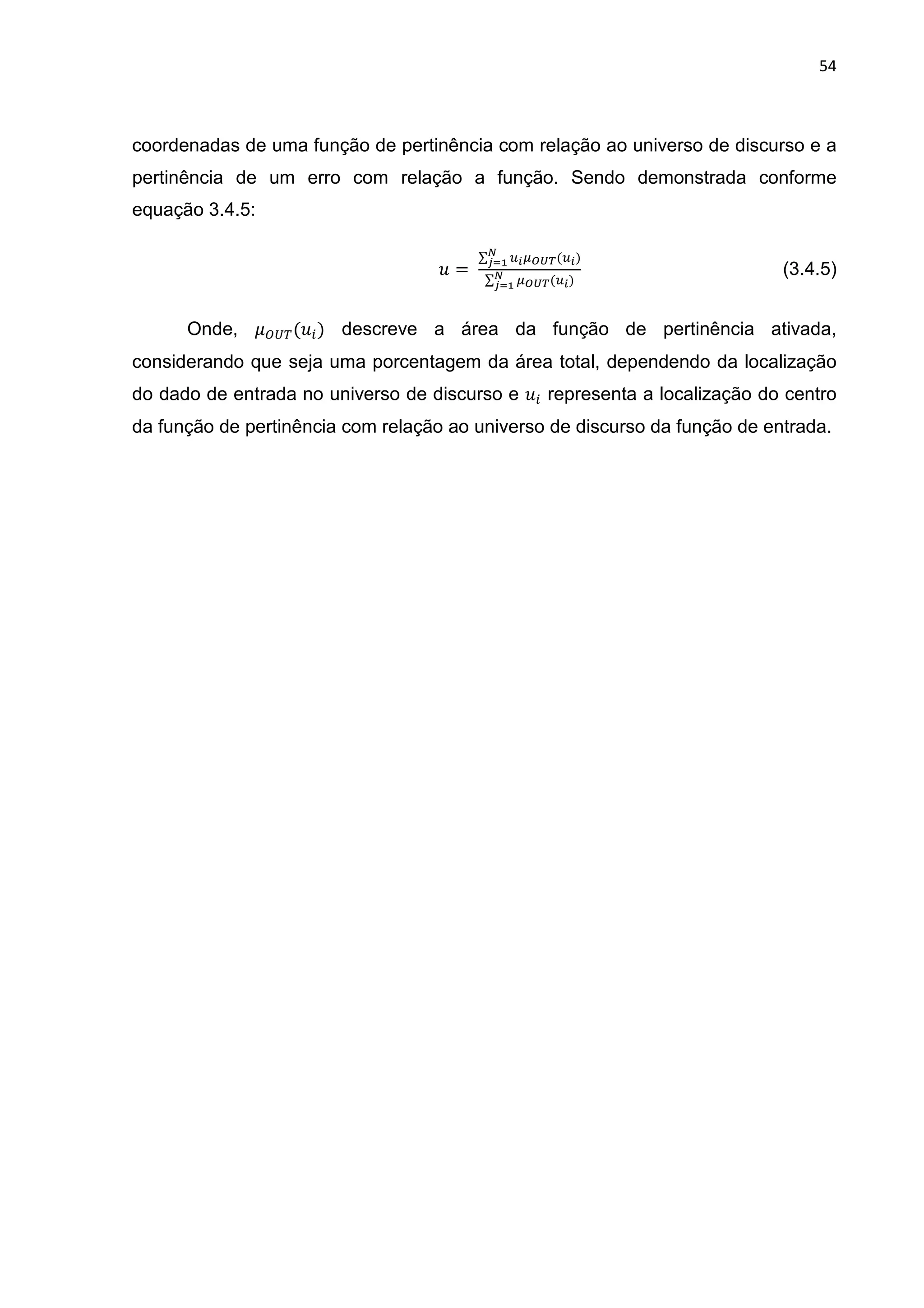 54
coordenadas de uma função de pertinência com relação ao universo de discurso e a
pertinência de um erro com relação a função. Sendo demonstrada conforme
equação 3.4.5:
| =	
∑ }z~•€•(}z)‚
ƒ„…
∑ ~•€•(}z)‚
ƒ„…
(3.4.5)
Onde, †‡ˆ‰(|*) descreve a área da função de pertinência ativada,
considerando que seja uma porcentagem da área total, dependendo da localização
do dado de entrada no universo de discurso e |* representa a localização do centro
da função de pertinência com relação ao universo de discurso da função de entrada.
 