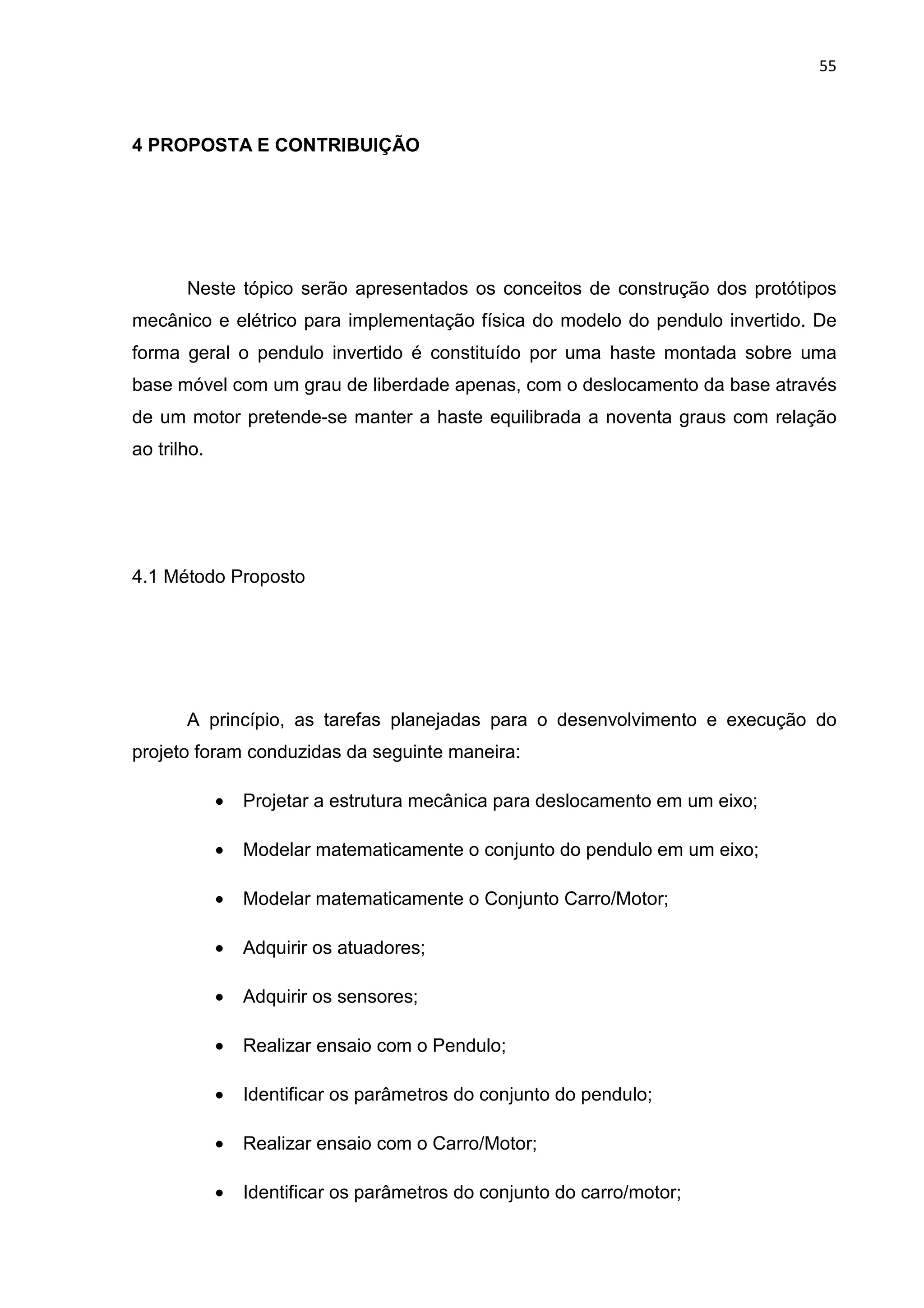 55
4 PROPOSTA E CONTRIBUIÇÃO
Neste tópico serão apresentados os conceitos de construção dos protótipos
mecânico e elétrico para implementação física do modelo do pendulo invertido. De
forma geral o pendulo invertido é constituído por uma haste montada sobre uma
base móvel com um grau de liberdade apenas, com o deslocamento da base através
de um motor pretende-se manter a haste equilibrada a noventa graus com relação
ao trilho.
4.1 Método Proposto
A princípio, as tarefas planejadas para o desenvolvimento e execução do
projeto foram conduzidas da seguinte maneira:
• Projetar a estrutura mecânica para deslocamento em um eixo;
• Modelar matematicamente o conjunto do pendulo em um eixo;
• Modelar matematicamente o Conjunto Carro/Motor;
• Adquirir os atuadores;
• Adquirir os sensores;
• Realizar ensaio com o Pendulo;
• Identificar os parâmetros do conjunto do pendulo;
• Realizar ensaio com o Carro/Motor;
• Identificar os parâmetros do conjunto do carro/motor;
 