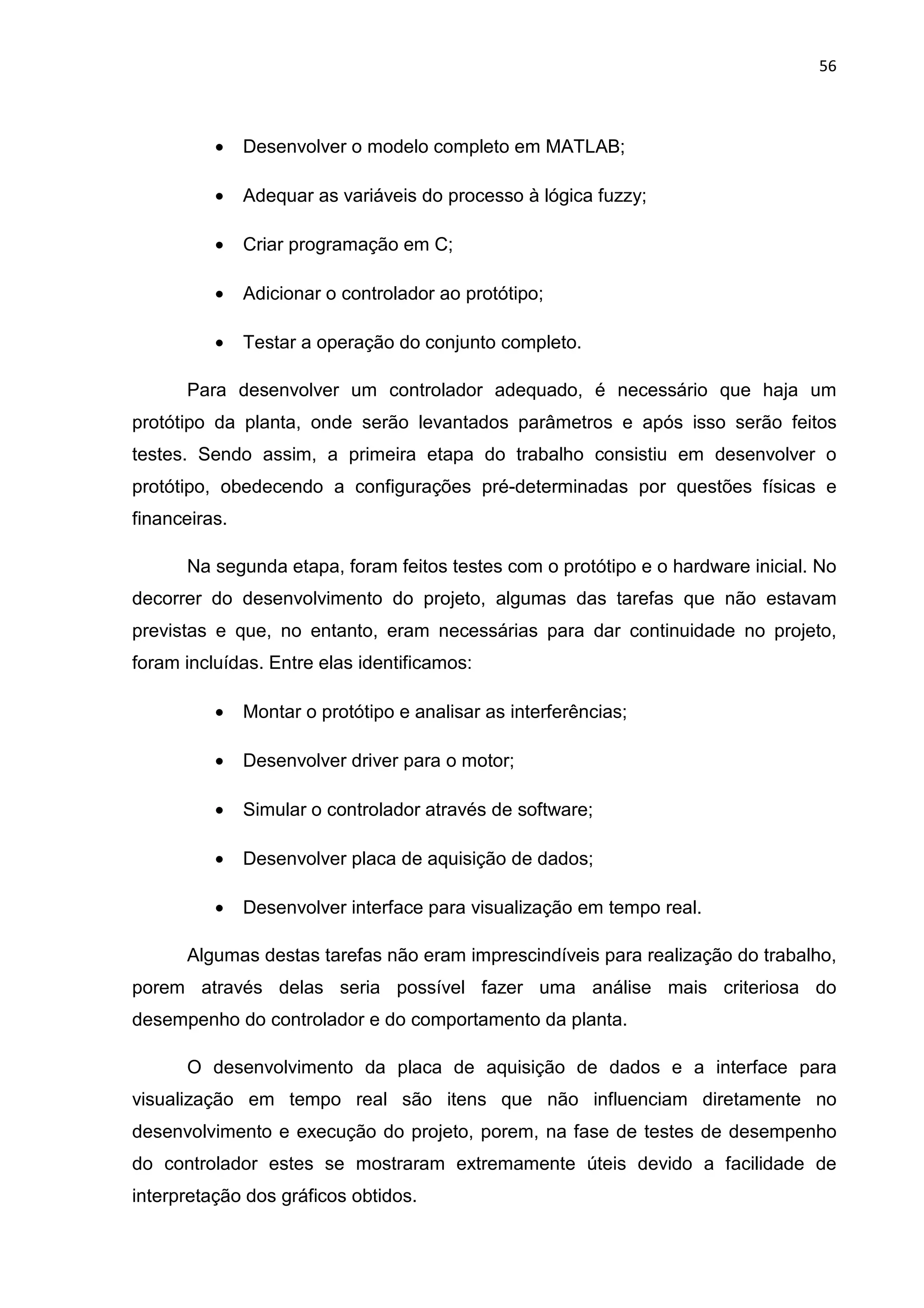 56
• Desenvolver o modelo completo em MATLAB;
• Adequar as variáveis do processo à lógica fuzzy;
• Criar programação em C;
• Adicionar o controlador ao protótipo;
• Testar a operação do conjunto completo.
Para desenvolver um controlador adequado, é necessário que haja um
protótipo da planta, onde serão levantados parâmetros e após isso serão feitos
testes. Sendo assim, a primeira etapa do trabalho consistiu em desenvolver o
protótipo, obedecendo a configurações pré-determinadas por questões físicas e
financeiras.
Na segunda etapa, foram feitos testes com o protótipo e o hardware inicial. No
decorrer do desenvolvimento do projeto, algumas das tarefas que não estavam
previstas e que, no entanto, eram necessárias para dar continuidade no projeto,
foram incluídas. Entre elas identificamos:
• Montar o protótipo e analisar as interferências;
• Desenvolver driver para o motor;
• Simular o controlador através de software;
• Desenvolver placa de aquisição de dados;
• Desenvolver interface para visualização em tempo real.
Algumas destas tarefas não eram imprescindíveis para realização do trabalho,
porem através delas seria possível fazer uma análise mais criteriosa do
desempenho do controlador e do comportamento da planta.
O desenvolvimento da placa de aquisição de dados e a interface para
visualização em tempo real são itens que não influenciam diretamente no
desenvolvimento e execução do projeto, porem, na fase de testes de desempenho
do controlador estes se mostraram extremamente úteis devido a facilidade de
interpretação dos gráficos obtidos.
 