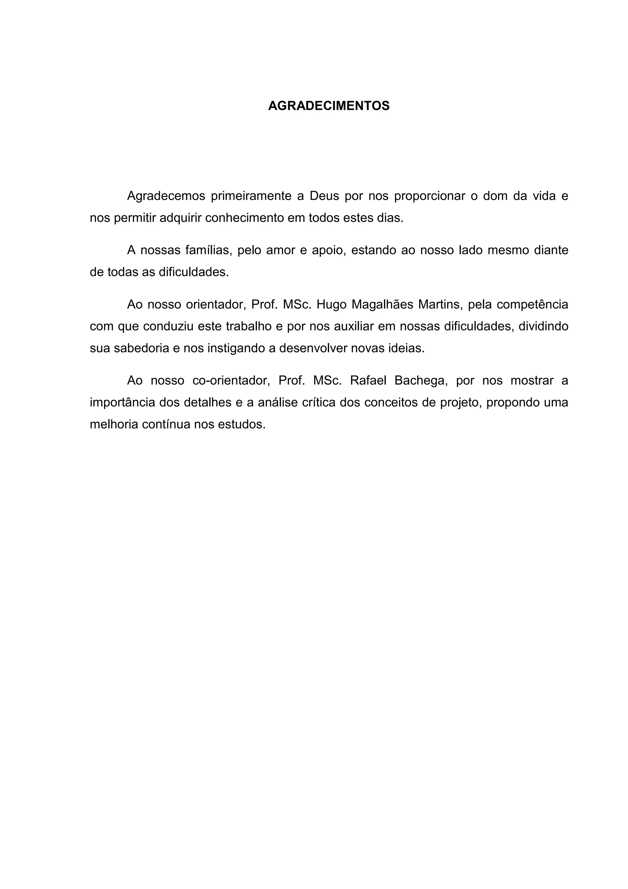 AGRADECIMENTOS
Agradecemos primeiramente a Deus por nos proporcionar o dom da vida e
nos permitir adquirir conhecimento em todos estes dias.
A nossas famílias, pelo amor e apoio, estando ao nosso lado mesmo diante
de todas as dificuldades.
Ao nosso orientador, Prof. MSc. Hugo Magalhães Martins, pela competência
com que conduziu este trabalho e por nos auxiliar em nossas dificuldades, dividindo
sua sabedoria e nos instigando a desenvolver novas ideias.
Ao nosso co-orientador, Prof. MSc. Rafael Bachega, por nos mostrar a
importância dos detalhes e a análise crítica dos conceitos de projeto, propondo uma
melhoria contínua nos estudos.
 