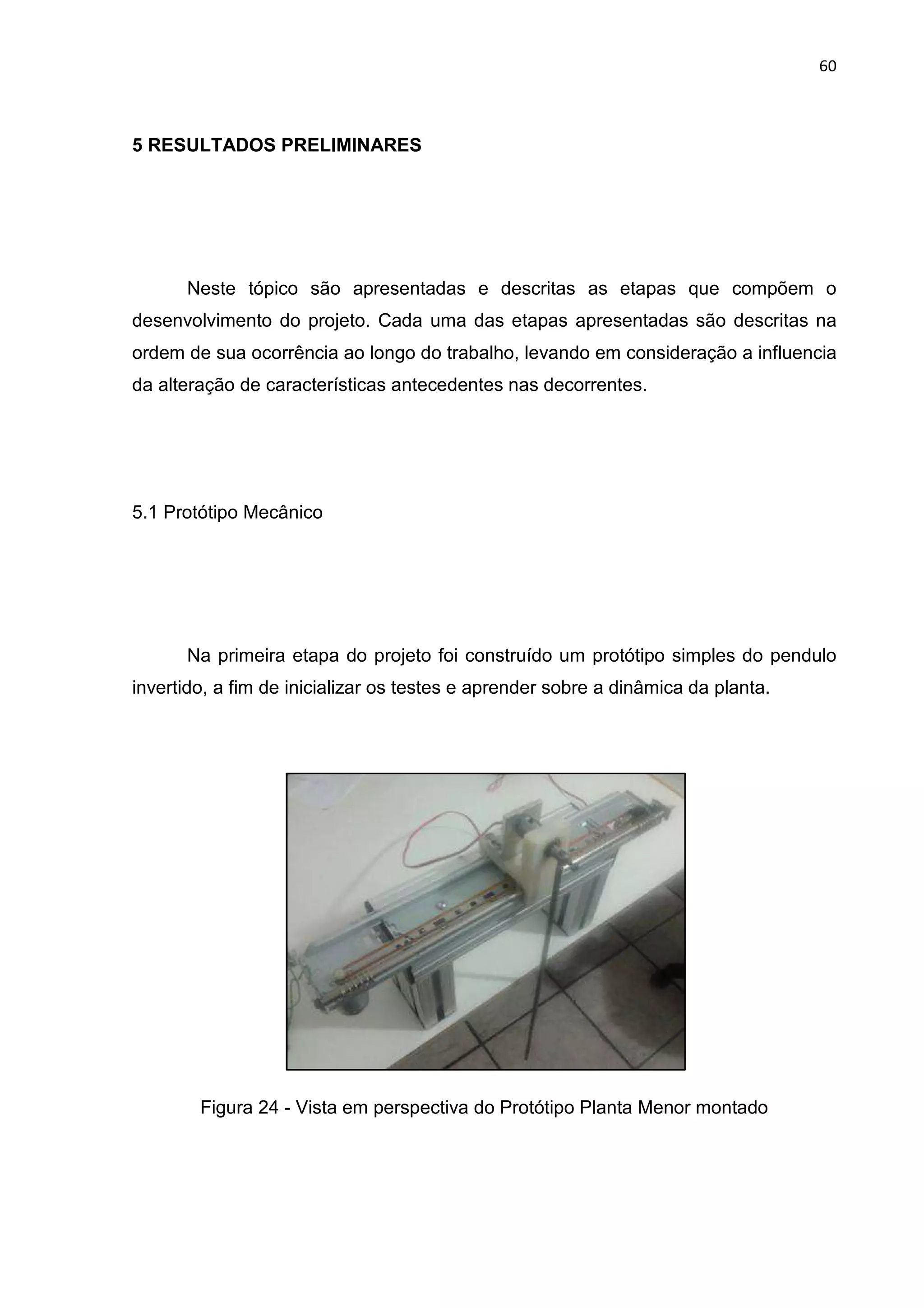 60
5 RESULTADOS PRELIMINARES
Neste tópico são apresentadas e descritas as etapas que compõem o
desenvolvimento do projeto. Cada uma das etapas apresentadas são descritas na
ordem de sua ocorrência ao longo do trabalho, levando em consideração a influencia
da alteração de características antecedentes nas decorrentes.
5.1 Protótipo Mecânico
Na primeira etapa do projeto foi construído um protótipo simples do pendulo
invertido, a fim de inicializar os testes e aprender sobre a dinâmica da planta.
Figura 24 - Vista em perspectiva do Protótipo Planta Menor montado
 