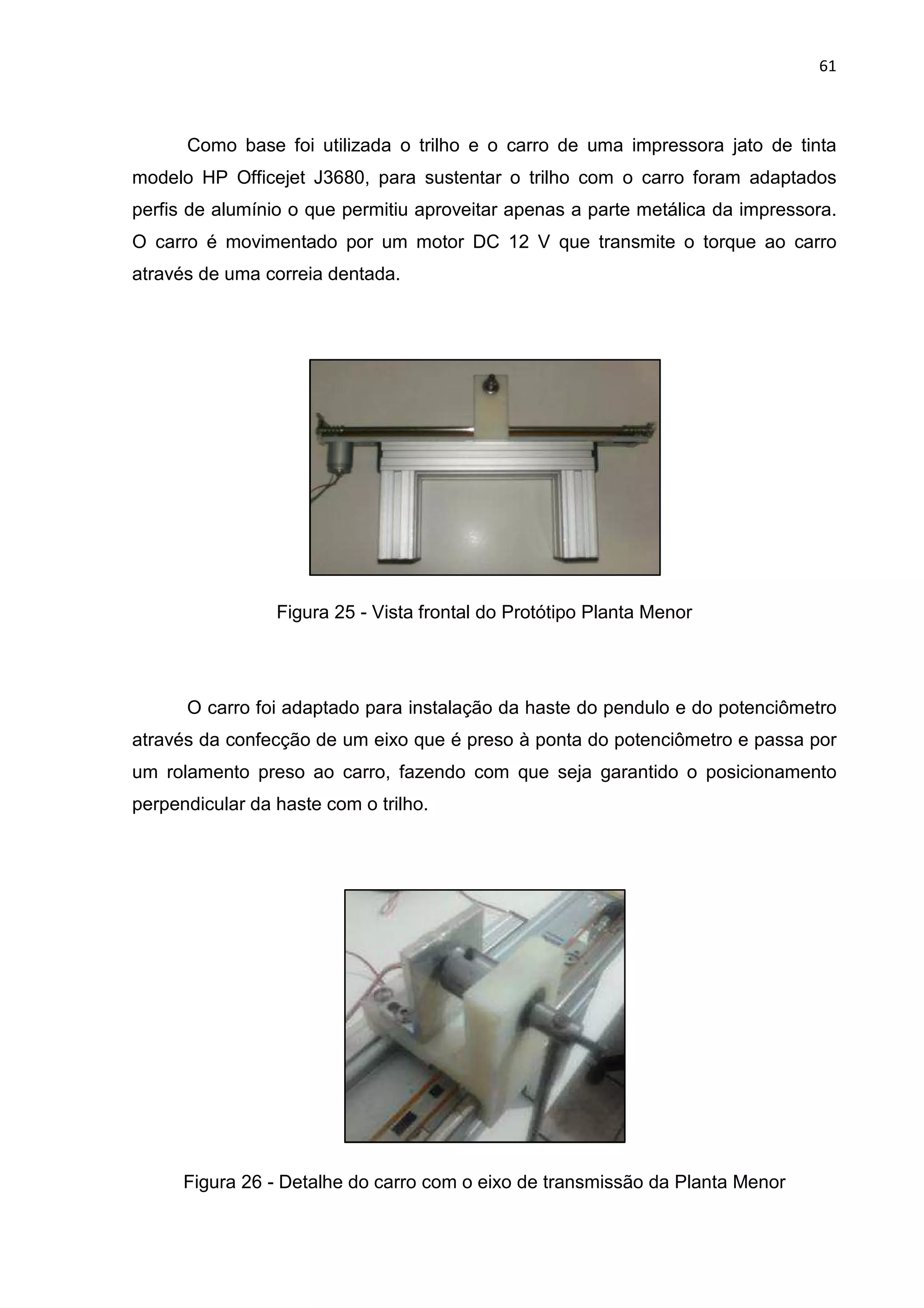 61
Como base foi utilizada o trilho e o carro de uma impressora jato de tinta
modelo HP Officejet J3680, para sustentar o trilho com o carro foram adaptados
perfis de alumínio o que permitiu aproveitar apenas a parte metálica da impressora.
O carro é movimentado por um motor DC 12 V que transmite o torque ao carro
através de uma correia dentada.
Figura 25 - Vista frontal do Protótipo Planta Menor
O carro foi adaptado para instalação da haste do pendulo e do potenciômetro
através da confecção de um eixo que é preso à ponta do potenciômetro e passa por
um rolamento preso ao carro, fazendo com que seja garantido o posicionamento
perpendicular da haste com o trilho.
Figura 26 - Detalhe do carro com o eixo de transmissão da Planta Menor
 