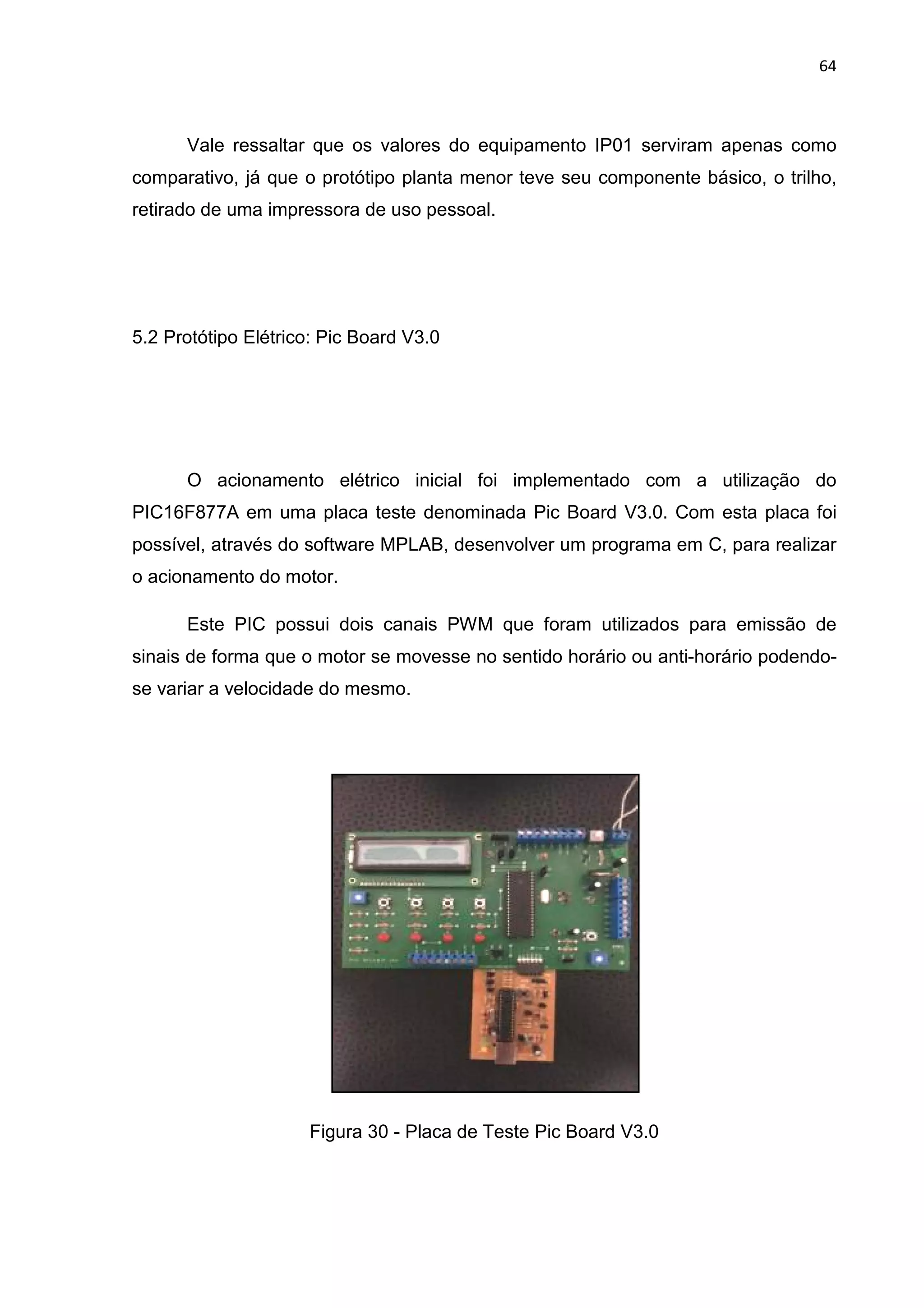 Vale ressaltar que os valores do equipamento IP01 serviram apenas como
comparativo, já que o protótipo planta menor
retirado de uma impressora de uso pessoal.
5.2 Protótipo Elétrico: Pic Board V3.0
O acionamento elétrico inicial foi implementado com a utilização do
PIC16F877A em uma placa teste denominada Pic Board V3.
possível, através do software MPLAB, desenvolver um programa em C, para realizar
o acionamento do motor.
Este PIC possui dois canais PWM que foram utilizados para emissão de
sinais de forma que o motor se movesse no sentido horário
se variar a velocidade do mesmo.
Figura
Vale ressaltar que os valores do equipamento IP01 serviram apenas como
comparativo, já que o protótipo planta menor teve seu componente básico, o trilho,
retirado de uma impressora de uso pessoal.
5.2 Protótipo Elétrico: Pic Board V3.0
O acionamento elétrico inicial foi implementado com a utilização do
PIC16F877A em uma placa teste denominada Pic Board V3.0. Com esta placa foi
possível, através do software MPLAB, desenvolver um programa em C, para realizar
o acionamento do motor.
Este PIC possui dois canais PWM que foram utilizados para emissão de
sinais de forma que o motor se movesse no sentido horário ou anti
se variar a velocidade do mesmo.
Figura 30 - Placa de Teste Pic Board V3.0
64
Vale ressaltar que os valores do equipamento IP01 serviram apenas como
teve seu componente básico, o trilho,
O acionamento elétrico inicial foi implementado com a utilização do
0. Com esta placa foi
possível, através do software MPLAB, desenvolver um programa em C, para realizar
Este PIC possui dois canais PWM que foram utilizados para emissão de
ou anti-horário podendo-
 