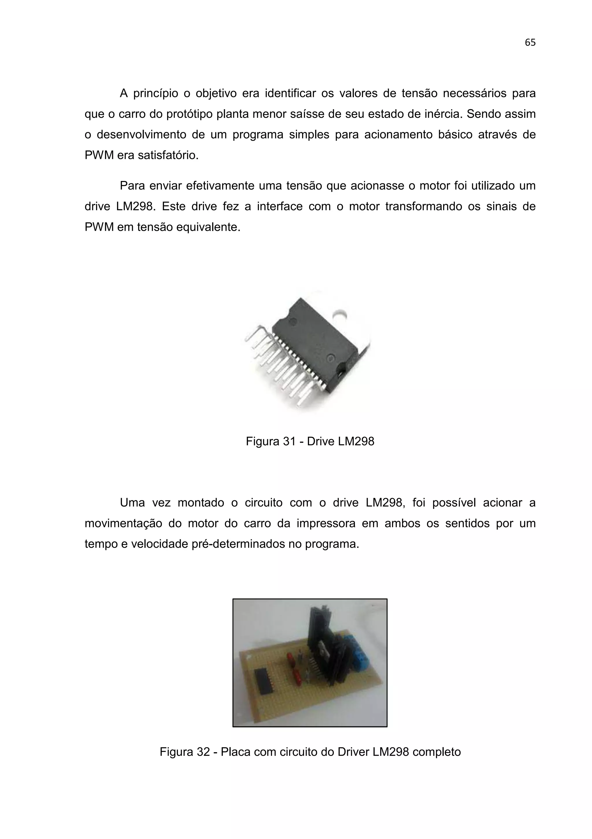 65
A princípio o objetivo era identificar os valores de tensão necessários para
que o carro do protótipo planta menor saísse de seu estado de inércia. Sendo assim
o desenvolvimento de um programa simples para acionamento básico através de
PWM era satisfatório.
Para enviar efetivamente uma tensão que acionasse o motor foi utilizado um
drive LM298. Este drive fez a interface com o motor transformando os sinais de
PWM em tensão equivalente.
Figura 31 - Drive LM298
Uma vez montado o circuito com o drive LM298, foi possível acionar a
movimentação do motor do carro da impressora em ambos os sentidos por um
tempo e velocidade pré-determinados no programa.
Figura 32 - Placa com circuito do Driver LM298 completo
 