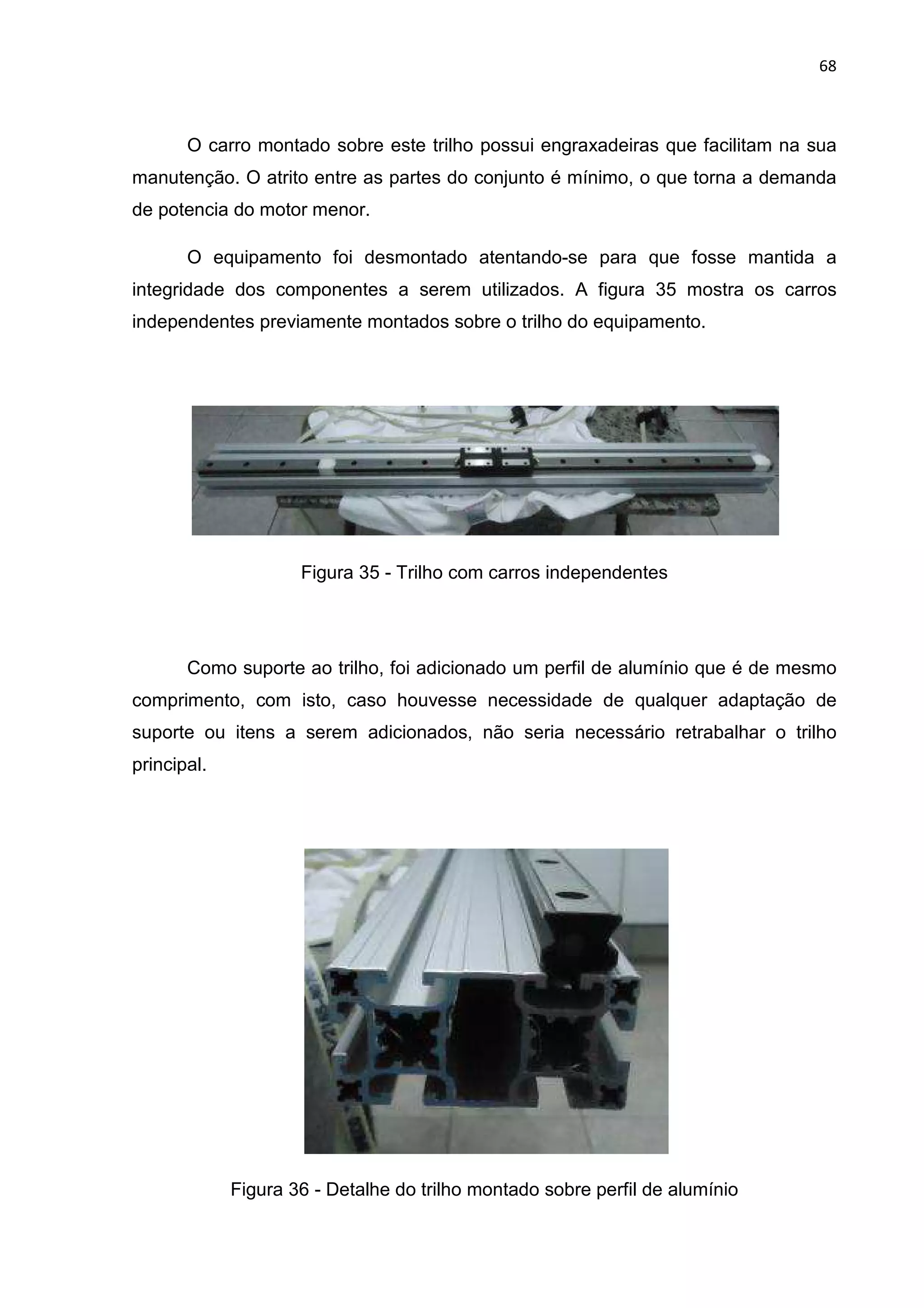 68
O carro montado sobre este trilho possui engraxadeiras que facilitam na sua
manutenção. O atrito entre as partes do conjunto é mínimo, o que torna a demanda
de potencia do motor menor.
O equipamento foi desmontado atentando-se para que fosse mantida a
integridade dos componentes a serem utilizados. A figura 35 mostra os carros
independentes previamente montados sobre o trilho do equipamento.
Figura 35 - Trilho com carros independentes
Como suporte ao trilho, foi adicionado um perfil de alumínio que é de mesmo
comprimento, com isto, caso houvesse necessidade de qualquer adaptação de
suporte ou itens a serem adicionados, não seria necessário retrabalhar o trilho
principal.
Figura 36 - Detalhe do trilho montado sobre perfil de alumínio
 