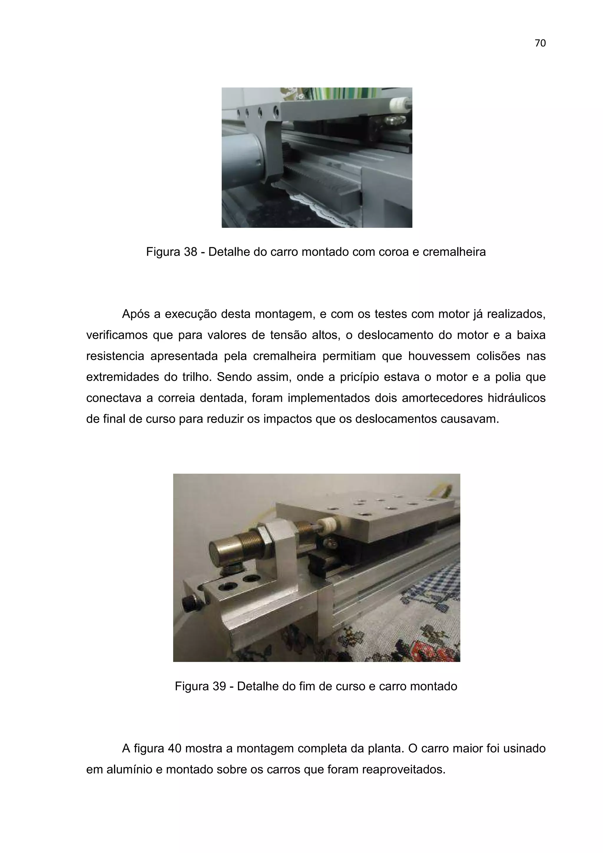 70
Figura 38 - Detalhe do carro montado com coroa e cremalheira
Após a execução desta montagem, e com os testes com motor já realizados,
verificamos que para valores de tensão altos, o deslocamento do motor e a baixa
resistencia apresentada pela cremalheira permitiam que houvessem colisões nas
extremidades do trilho. Sendo assim, onde a pricípio estava o motor e a polia que
conectava a correia dentada, foram implementados dois amortecedores hidráulicos
de final de curso para reduzir os impactos que os deslocamentos causavam.
Figura 39 - Detalhe do fim de curso e carro montado
A figura 40 mostra a montagem completa da planta. O carro maior foi usinado
em alumínio e montado sobre os carros que foram reaproveitados.
 
