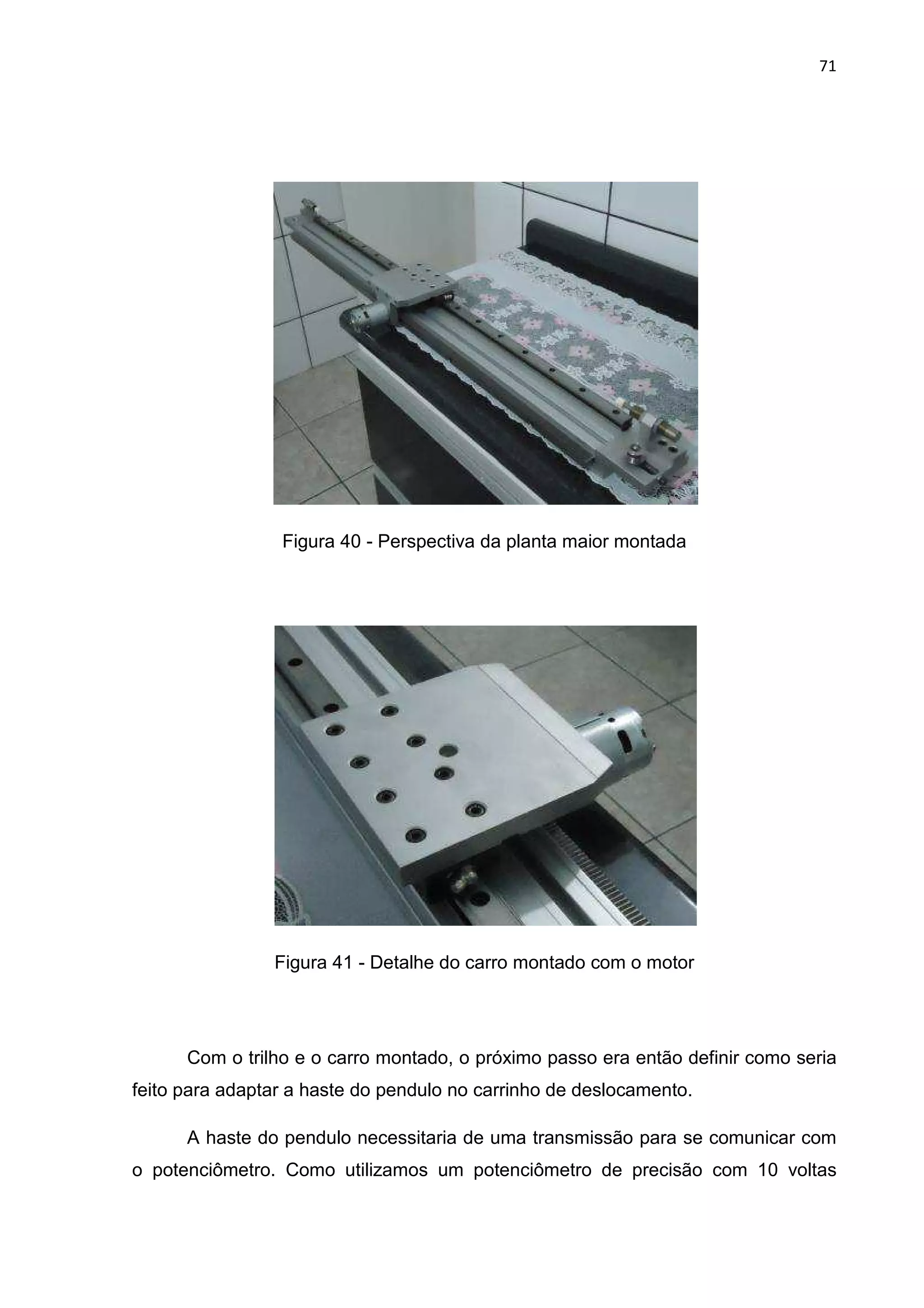 71
Figura 40 - Perspectiva da planta maior montada
Figura 41 - Detalhe do carro montado com o motor
Com o trilho e o carro montado, o próximo passo era então definir como seria
feito para adaptar a haste do pendulo no carrinho de deslocamento.
A haste do pendulo necessitaria de uma transmissão para se comunicar com
o potenciômetro. Como utilizamos um potenciômetro de precisão com 10 voltas
 