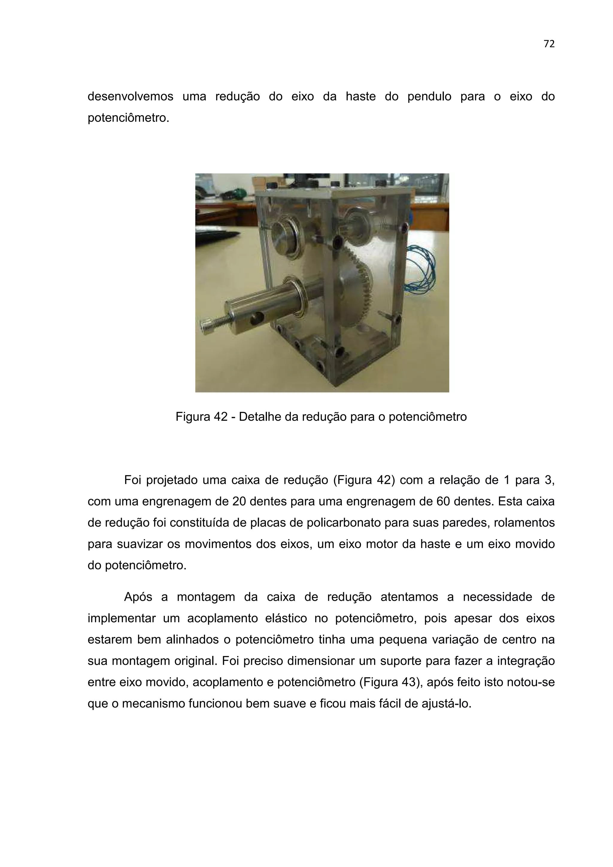 72
desenvolvemos uma redução do eixo da haste do pendulo para o eixo do
potenciômetro.
Figura 42 - Detalhe da redução para o potenciômetro
Foi projetado uma caixa de redução (Figura 42) com a relação de 1 para 3,
com uma engrenagem de 20 dentes para uma engrenagem de 60 dentes. Esta caixa
de redução foi constituída de placas de policarbonato para suas paredes, rolamentos
para suavizar os movimentos dos eixos, um eixo motor da haste e um eixo movido
do potenciômetro.
Após a montagem da caixa de redução atentamos a necessidade de
implementar um acoplamento elástico no potenciômetro, pois apesar dos eixos
estarem bem alinhados o potenciômetro tinha uma pequena variação de centro na
sua montagem original. Foi preciso dimensionar um suporte para fazer a integração
entre eixo movido, acoplamento e potenciômetro (Figura 43), após feito isto notou-se
que o mecanismo funcionou bem suave e ficou mais fácil de ajustá-lo.
 