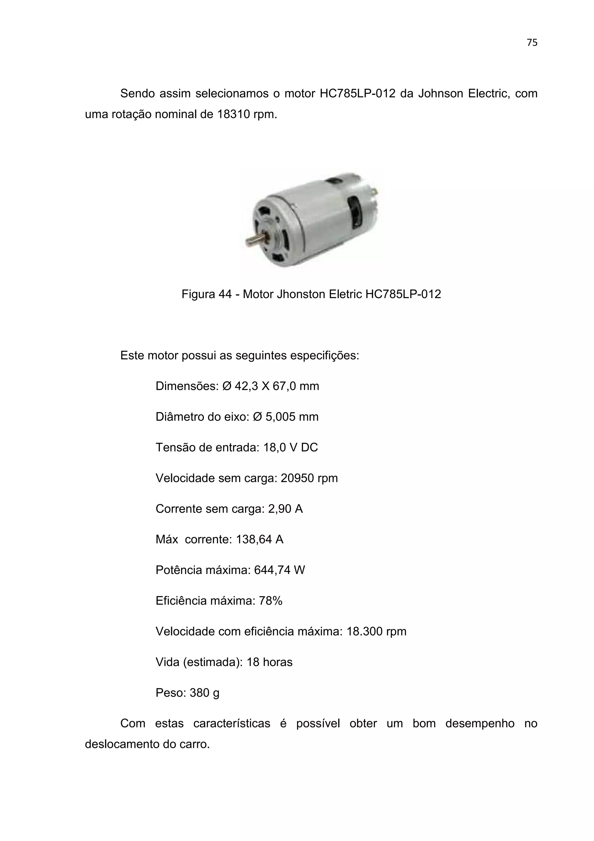 75
Sendo assim selecionamos o motor HC785LP-012 da Johnson Electric, com
uma rotação nominal de 18310 rpm.
Figura 44 - Motor Jhonston Eletric HC785LP-012
Este motor possui as seguintes especifições:
Dimensões: Ø 42,3 X 67,0 mm
Diâmetro do eixo: Ø 5,005 mm
Tensão de entrada: 18,0 V DC
Velocidade sem carga: 20950 rpm
Corrente sem carga: 2,90 A
Máx corrente: 138,64 A
Potência máxima: 644,74 W
Eficiência máxima: 78%
Velocidade com eficiência máxima: 18.300 rpm
Vida (estimada): 18 horas
Peso: 380 g
Com estas características é possível obter um bom desempenho no
deslocamento do carro.
 