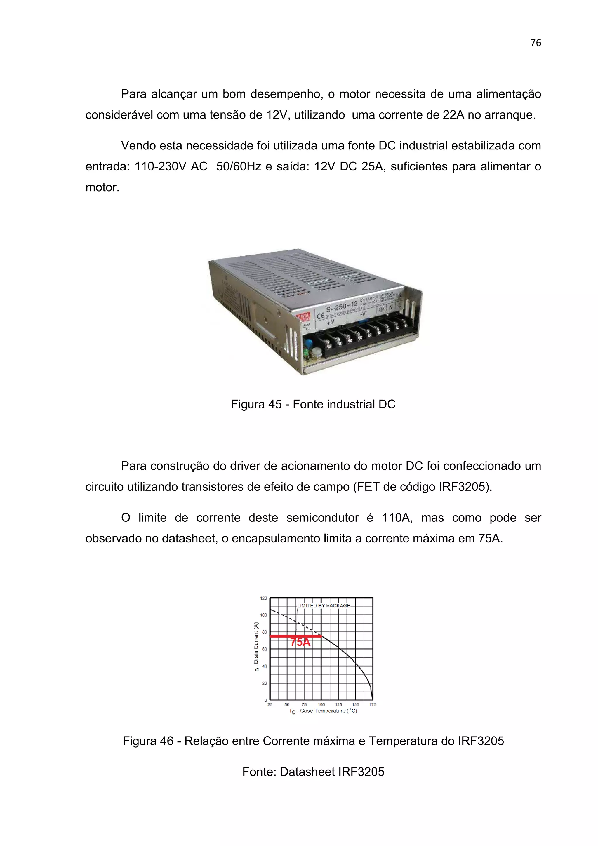 76
Para alcançar um bom desempenho, o motor necessita de uma alimentação
considerável com uma tensão de 12V, utilizando uma corrente de 22A no arranque.
Vendo esta necessidade foi utilizada uma fonte DC industrial estabilizada com
entrada: 110-230V AC 50/60Hz e saída: 12V DC 25A, suficientes para alimentar o
motor.
Figura 45 - Fonte industrial DC
Para construção do driver de acionamento do motor DC foi confeccionado um
circuito utilizando transistores de efeito de campo (FET de código IRF3205).
O limite de corrente deste semicondutor é 110A, mas como pode ser
observado no datasheet, o encapsulamento limita a corrente máxima em 75A.
Figura 46 - Relação entre Corrente máxima e Temperatura do IRF3205
Fonte: Datasheet IRF3205
 