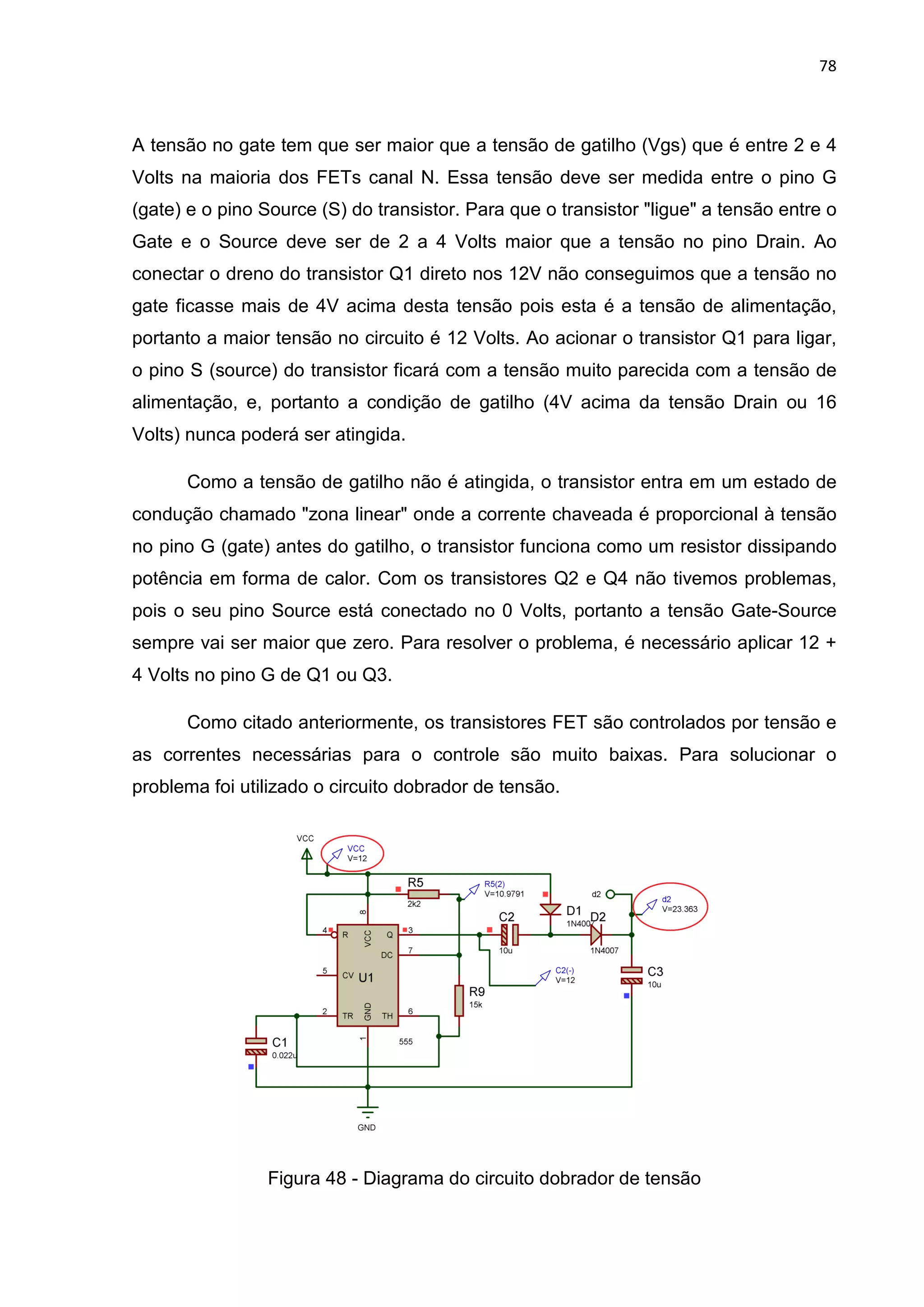A tensão no gate tem que ser maior que a tensão de gatilho
Volts na maioria dos FETs canal N. Essa tensão deve ser medida entre o pino G
(gate) e o pino Source (S) do transistor. Para que o transistor "ligue" a tensão entre o
Gate e o Source deve ser de 2 a 4 Volts maior que a tensão no pino D
conectar o dreno do transistor Q1 direto nos 12V não conseguimos que a tensão no
gate ficasse mais de 4V acima desta tensão pois esta é a tensão de alimentação,
portanto a maior tensão no circuito é 12 Volts. Ao acionar o transistor Q1 para ligar,
o pino S (source) do transistor ficará com a tensão muito parecida com a tensão de
alimentação, e, portanto a condição de gatilho (4V acima da tensão D
Volts) nunca poderá ser atingida.
Como a tensão de gatilho não é atingida, o transistor entra
condução chamado "zona linear" onde a corrente chaveada é proporcional à tensão
no pino G (gate) antes do gatilho, o transistor funciona como um resistor dissipando
potência em forma de calor. Com os transistores Q2 e Q4 não tivemos proble
pois o seu pino Source está conectado no 0 Volts, portanto a tensão Gate
sempre vai ser maior que zero. Para resolver o problema, é necessário aplicar 12 +
4 Volts no pino G de Q1 ou Q3.
Como citado anteriormente, os transistores FET são contro
as correntes necessárias para o controle são muito baixas. Para solucionar o
problema foi utilizado o circuito dobrador de tensão.
Figura 48
A tensão no gate tem que ser maior que a tensão de gatilho (Vg
Volts na maioria dos FETs canal N. Essa tensão deve ser medida entre o pino G
(gate) e o pino Source (S) do transistor. Para que o transistor "ligue" a tensão entre o
Gate e o Source deve ser de 2 a 4 Volts maior que a tensão no pino D
conectar o dreno do transistor Q1 direto nos 12V não conseguimos que a tensão no
gate ficasse mais de 4V acima desta tensão pois esta é a tensão de alimentação,
portanto a maior tensão no circuito é 12 Volts. Ao acionar o transistor Q1 para ligar,
o pino S (source) do transistor ficará com a tensão muito parecida com a tensão de
alimentação, e, portanto a condição de gatilho (4V acima da tensão D
Volts) nunca poderá ser atingida.
Como a tensão de gatilho não é atingida, o transistor entra
condução chamado "zona linear" onde a corrente chaveada é proporcional à tensão
no pino G (gate) antes do gatilho, o transistor funciona como um resistor dissipando
potência em forma de calor. Com os transistores Q2 e Q4 não tivemos proble
pois o seu pino Source está conectado no 0 Volts, portanto a tensão Gate
sempre vai ser maior que zero. Para resolver o problema, é necessário aplicar 12 +
4 Volts no pino G de Q1 ou Q3.
Como citado anteriormente, os transistores FET são contro
as correntes necessárias para o controle são muito baixas. Para solucionar o
problema foi utilizado o circuito dobrador de tensão.
48 - Diagrama do circuito dobrador de tensão
78
Vgs) que é entre 2 e 4
Volts na maioria dos FETs canal N. Essa tensão deve ser medida entre o pino G
(gate) e o pino Source (S) do transistor. Para que o transistor "ligue" a tensão entre o
Gate e o Source deve ser de 2 a 4 Volts maior que a tensão no pino Drain. Ao
conectar o dreno do transistor Q1 direto nos 12V não conseguimos que a tensão no
gate ficasse mais de 4V acima desta tensão pois esta é a tensão de alimentação,
portanto a maior tensão no circuito é 12 Volts. Ao acionar o transistor Q1 para ligar,
o pino S (source) do transistor ficará com a tensão muito parecida com a tensão de
alimentação, e, portanto a condição de gatilho (4V acima da tensão Drain ou 16
Como a tensão de gatilho não é atingida, o transistor entra em um estado de
condução chamado "zona linear" onde a corrente chaveada é proporcional à tensão
no pino G (gate) antes do gatilho, o transistor funciona como um resistor dissipando
potência em forma de calor. Com os transistores Q2 e Q4 não tivemos problemas,
pois o seu pino Source está conectado no 0 Volts, portanto a tensão Gate-Source
sempre vai ser maior que zero. Para resolver o problema, é necessário aplicar 12 +
Como citado anteriormente, os transistores FET são controlados por tensão e
as correntes necessárias para o controle são muito baixas. Para solucionar o
Diagrama do circuito dobrador de tensão
 