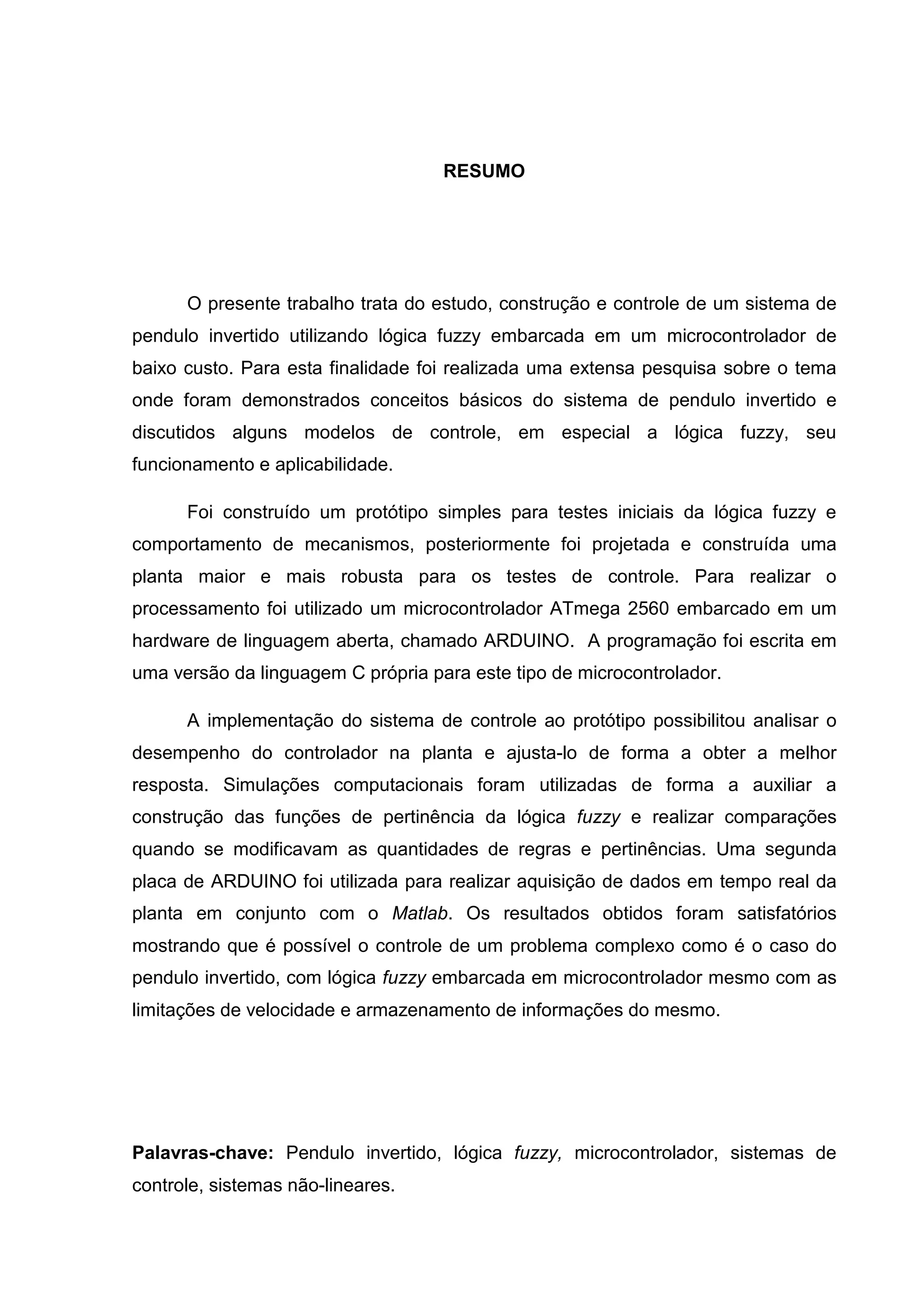 RESUMO
O presente trabalho trata do estudo, construção e controle de um sistema de
pendulo invertido utilizando lógica fuzzy embarcada em um microcontrolador de
baixo custo. Para esta finalidade foi realizada uma extensa pesquisa sobre o tema
onde foram demonstrados conceitos básicos do sistema de pendulo invertido e
discutidos alguns modelos de controle, em especial a lógica fuzzy, seu
funcionamento e aplicabilidade.
Foi construído um protótipo simples para testes iniciais da lógica fuzzy e
comportamento de mecanismos, posteriormente foi projetada e construída uma
planta maior e mais robusta para os testes de controle. Para realizar o
processamento foi utilizado um microcontrolador ATmega 2560 embarcado em um
hardware de linguagem aberta, chamado ARDUINO. A programação foi escrita em
uma versão da linguagem C própria para este tipo de microcontrolador.
A implementação do sistema de controle ao protótipo possibilitou analisar o
desempenho do controlador na planta e ajusta-lo de forma a obter a melhor
resposta. Simulações computacionais foram utilizadas de forma a auxiliar a
construção das funções de pertinência da lógica fuzzy e realizar comparações
quando se modificavam as quantidades de regras e pertinências. Uma segunda
placa de ARDUINO foi utilizada para realizar aquisição de dados em tempo real da
planta em conjunto com o Matlab. Os resultados obtidos foram satisfatórios
mostrando que é possível o controle de um problema complexo como é o caso do
pendulo invertido, com lógica fuzzy embarcada em microcontrolador mesmo com as
limitações de velocidade e armazenamento de informações do mesmo.
Palavras-chave: Pendulo invertido, lógica fuzzy, microcontrolador, sistemas de
controle, sistemas não-lineares.
 