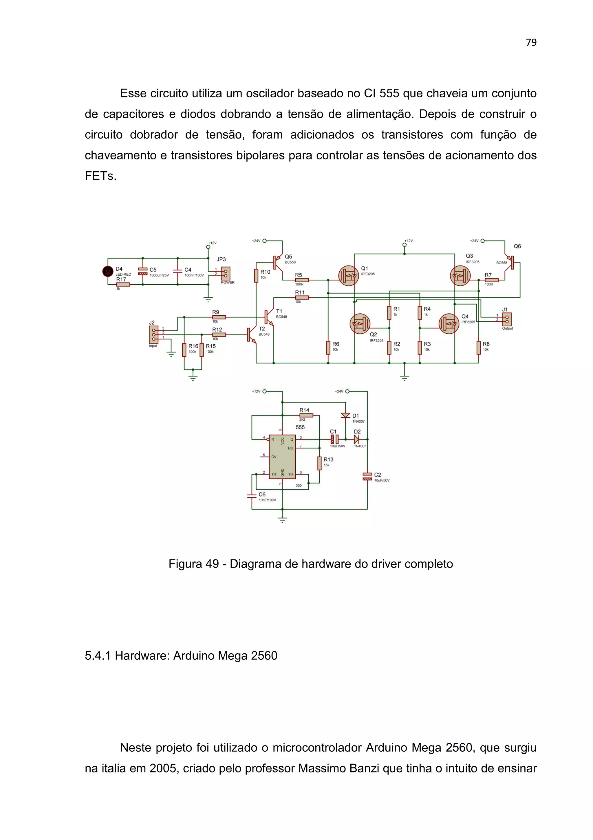 Esse circuito utiliza um o
de capacitores e diodos dobrando a tensão de alimentação. Depois de construir o
circuito dobrador de tensão, foram adicionados os transistores com função de
chaveamento e transistores bipolares para contro
FETs.
Figura 49
5.4.1 Hardware: Arduino Mega 2560
Neste projeto foi utilizado o microcontrolador Arduino Mega 2560, que surgiu
na italia em 2005, criado pelo professor Massimo Banzi que tinha o intuito de ensinar
Esse circuito utiliza um oscilador baseado no CI 555 que chaveia um conjunto
de capacitores e diodos dobrando a tensão de alimentação. Depois de construir o
circuito dobrador de tensão, foram adicionados os transistores com função de
chaveamento e transistores bipolares para controlar as tensões de acionamento dos
49 - Diagrama de hardware do driver completo
5.4.1 Hardware: Arduino Mega 2560
Neste projeto foi utilizado o microcontrolador Arduino Mega 2560, que surgiu
na italia em 2005, criado pelo professor Massimo Banzi que tinha o intuito de ensinar
79
scilador baseado no CI 555 que chaveia um conjunto
de capacitores e diodos dobrando a tensão de alimentação. Depois de construir o
circuito dobrador de tensão, foram adicionados os transistores com função de
lar as tensões de acionamento dos
Diagrama de hardware do driver completo
Neste projeto foi utilizado o microcontrolador Arduino Mega 2560, que surgiu
na italia em 2005, criado pelo professor Massimo Banzi que tinha o intuito de ensinar
 