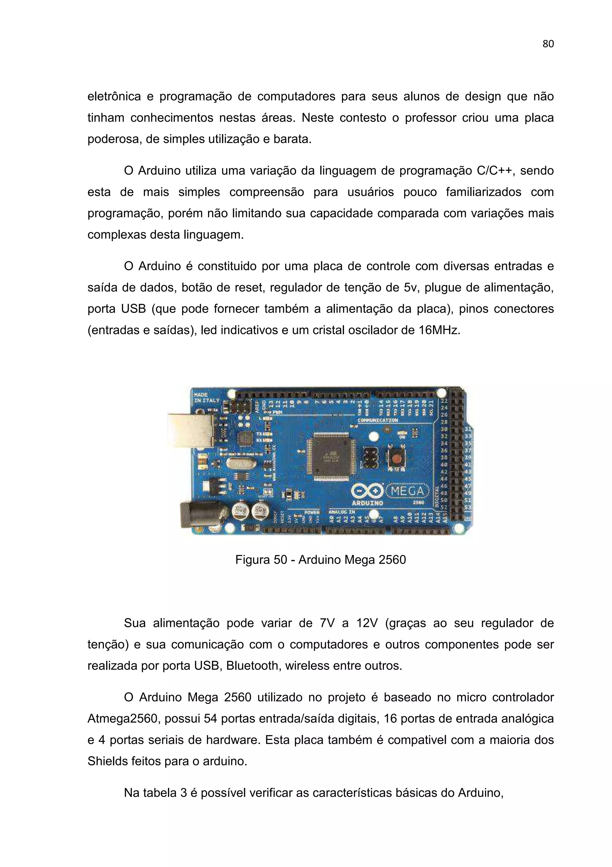 80
eletrônica e programação de computadores para seus alunos de design que não
tinham conhecimentos nestas áreas. Neste contesto o professor criou uma placa
poderosa, de simples utilização e barata.
O Arduino utiliza uma variação da linguagem de programação C/C++, sendo
esta de mais simples compreensão para usuários pouco familiarizados com
programação, porém não limitando sua capacidade comparada com variações mais
complexas desta linguagem.
O Arduino é constituido por uma placa de controle com diversas entradas e
saída de dados, botão de reset, regulador de tenção de 5v, plugue de alimentação,
porta USB (que pode fornecer também a alimentação da placa), pinos conectores
(entradas e saídas), led indicativos e um cristal oscilador de 16MHz.
Figura 50 - Arduino Mega 2560
Sua alimentação pode variar de 7V a 12V (graças ao seu regulador de
tenção) e sua comunicação com o computadores e outros componentes pode ser
realizada por porta USB, Bluetooth, wireless entre outros.
O Arduino Mega 2560 utilizado no projeto é baseado no micro controlador
Atmega2560, possui 54 portas entrada/saída digitais, 16 portas de entrada analógica
e 4 portas seriais de hardware. Esta placa também é compativel com a maioria dos
Shields feitos para o arduino.
Na tabela 3 é possível verificar as características básicas do Arduino,
 