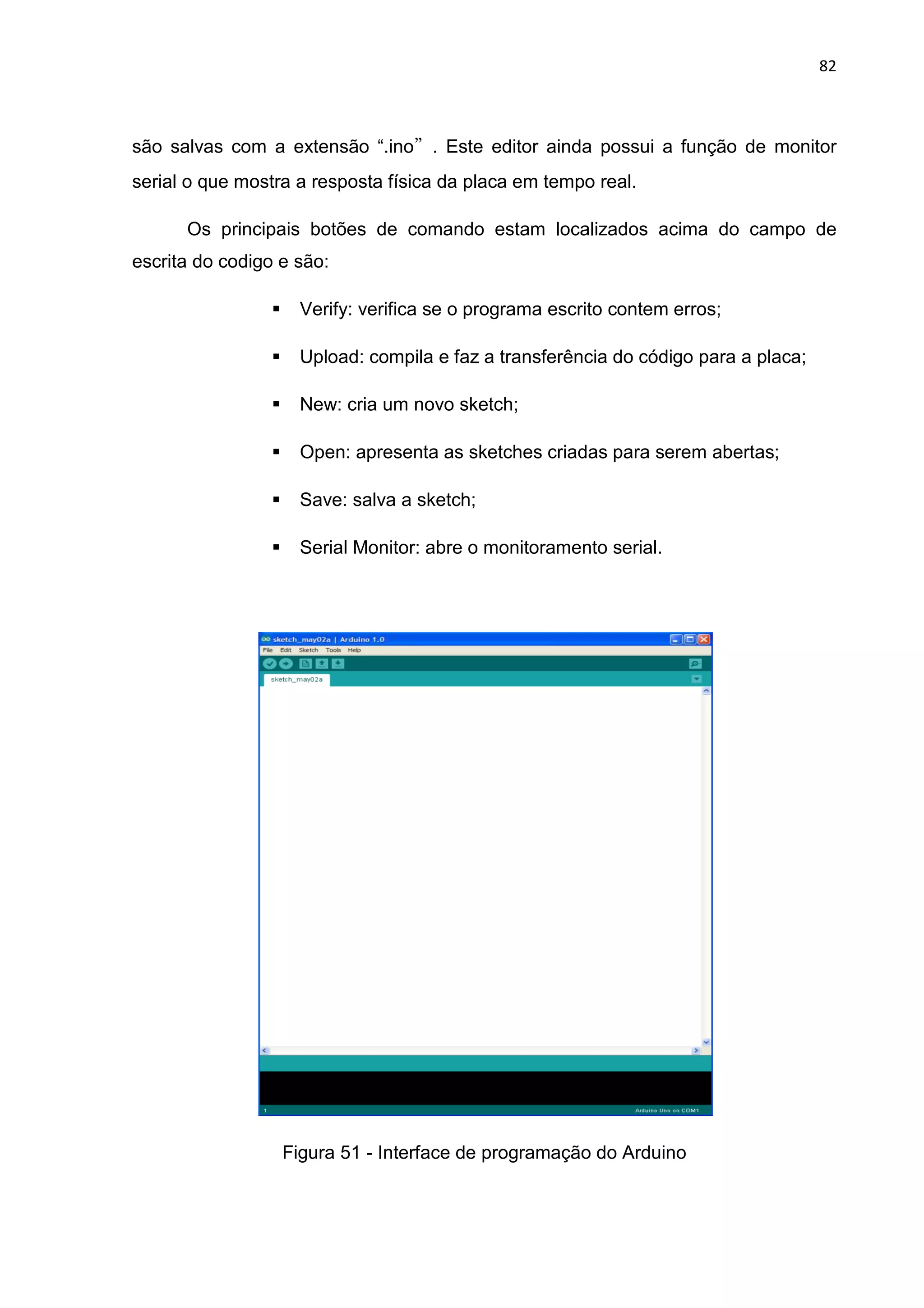 82
são salvas com a extensão “.ino”. Este editor ainda possui a função de monitor
serial o que mostra a resposta física da placa em tempo real.
Os principais botões de comando estam localizados acima do campo de
escrita do codigo e são:
Verify: verifica se o programa escrito contem erros;
Upload: compila e faz a transferência do código para a placa;
New: cria um novo sketch;
Open: apresenta as sketches criadas para serem abertas;
Save: salva a sketch;
Serial Monitor: abre o monitoramento serial.
Figura 51 - Interface de programação do Arduino
 