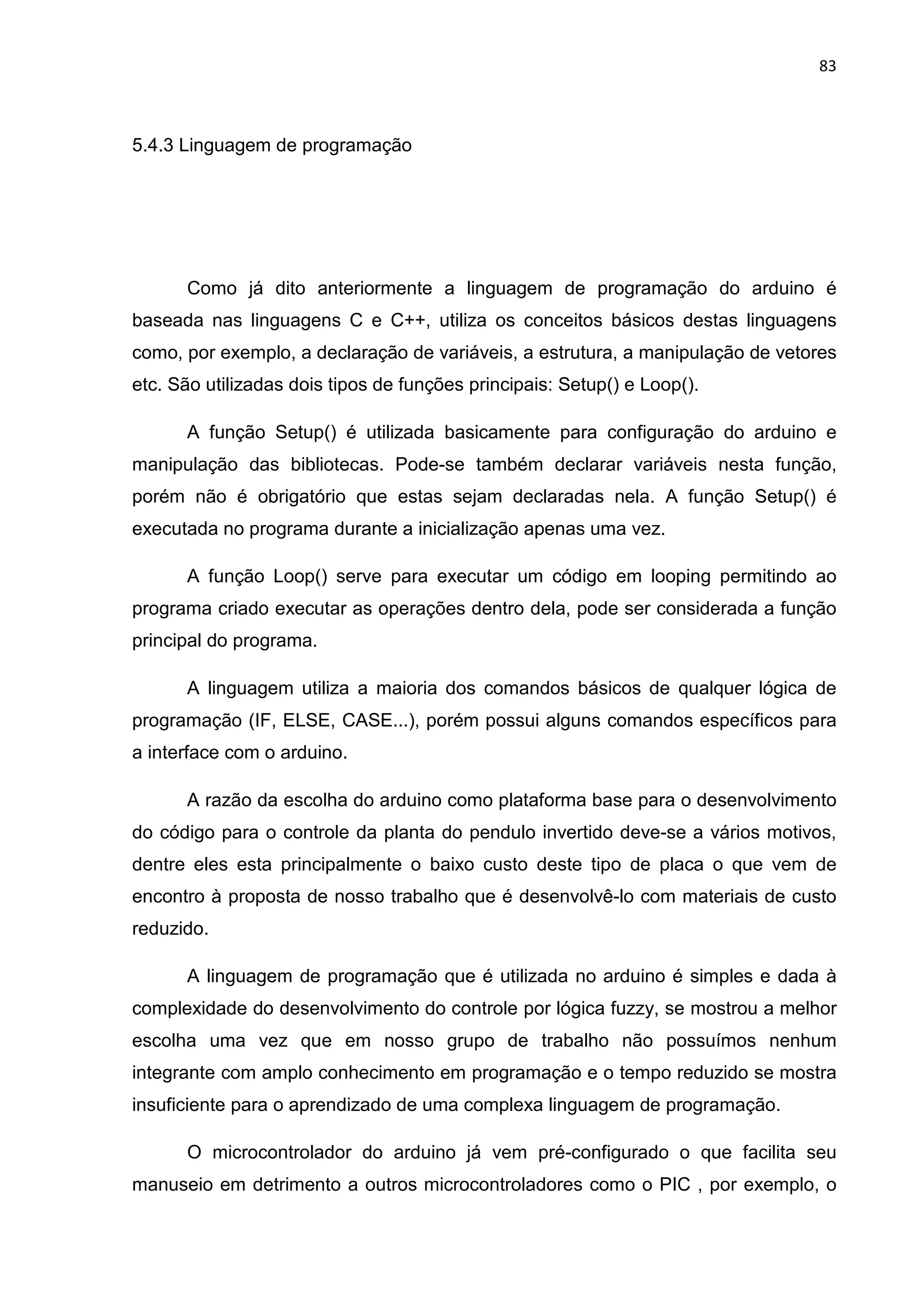 83
5.4.3 Linguagem de programação
Como já dito anteriormente a linguagem de programação do arduino é
baseada nas linguagens C e C++, utiliza os conceitos básicos destas linguagens
como, por exemplo, a declaração de variáveis, a estrutura, a manipulação de vetores
etc. São utilizadas dois tipos de funções principais: Setup() e Loop().
A função Setup() é utilizada basicamente para configuração do arduino e
manipulação das bibliotecas. Pode-se também declarar variáveis nesta função,
porém não é obrigatório que estas sejam declaradas nela. A função Setup() é
executada no programa durante a inicialização apenas uma vez.
A função Loop() serve para executar um código em looping permitindo ao
programa criado executar as operações dentro dela, pode ser considerada a função
principal do programa.
A linguagem utiliza a maioria dos comandos básicos de qualquer lógica de
programação (IF, ELSE, CASE...), porém possui alguns comandos específicos para
a interface com o arduino.
A razão da escolha do arduino como plataforma base para o desenvolvimento
do código para o controle da planta do pendulo invertido deve-se a vários motivos,
dentre eles esta principalmente o baixo custo deste tipo de placa o que vem de
encontro à proposta de nosso trabalho que é desenvolvê-lo com materiais de custo
reduzido.
A linguagem de programação que é utilizada no arduino é simples e dada à
complexidade do desenvolvimento do controle por lógica fuzzy, se mostrou a melhor
escolha uma vez que em nosso grupo de trabalho não possuímos nenhum
integrante com amplo conhecimento em programação e o tempo reduzido se mostra
insuficiente para o aprendizado de uma complexa linguagem de programação.
O microcontrolador do arduino já vem pré-configurado o que facilita seu
manuseio em detrimento a outros microcontroladores como o PIC , por exemplo, o
 