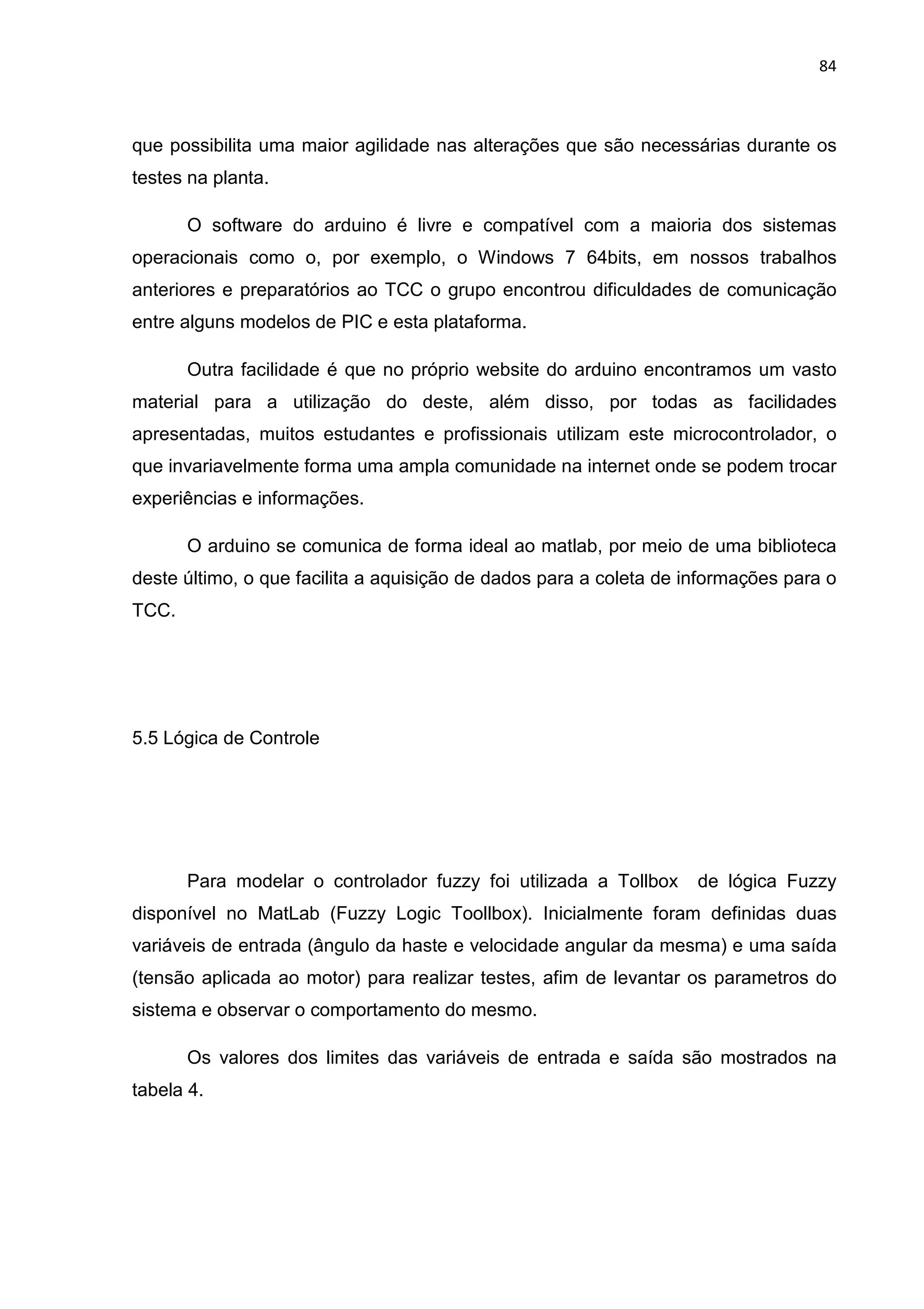 84
que possibilita uma maior agilidade nas alterações que são necessárias durante os
testes na planta.
O software do arduino é livre e compatível com a maioria dos sistemas
operacionais como o, por exemplo, o Windows 7 64bits, em nossos trabalhos
anteriores e preparatórios ao TCC o grupo encontrou dificuldades de comunicação
entre alguns modelos de PIC e esta plataforma.
Outra facilidade é que no próprio website do arduino encontramos um vasto
material para a utilização do deste, além disso, por todas as facilidades
apresentadas, muitos estudantes e profissionais utilizam este microcontrolador, o
que invariavelmente forma uma ampla comunidade na internet onde se podem trocar
experiências e informações.
O arduino se comunica de forma ideal ao matlab, por meio de uma biblioteca
deste último, o que facilita a aquisição de dados para a coleta de informações para o
TCC.
5.5 Lógica de Controle
Para modelar o controlador fuzzy foi utilizada a Tollbox de lógica Fuzzy
disponível no MatLab (Fuzzy Logic Toollbox). Inicialmente foram definidas duas
variáveis de entrada (ângulo da haste e velocidade angular da mesma) e uma saída
(tensão aplicada ao motor) para realizar testes, afim de levantar os parametros do
sistema e observar o comportamento do mesmo.
Os valores dos limites das variáveis de entrada e saída são mostrados na
tabela 4.
 