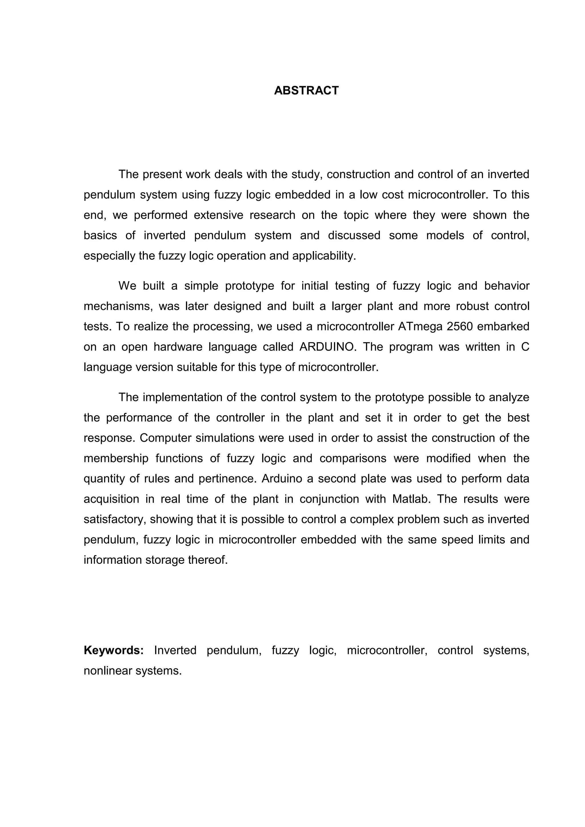ABSTRACT
The present work deals with the study, construction and control of an inverted
pendulum system using fuzzy logic embedded in a low cost microcontroller. To this
end, we performed extensive research on the topic where they were shown the
basics of inverted pendulum system and discussed some models of control,
especially the fuzzy logic operation and applicability.
We built a simple prototype for initial testing of fuzzy logic and behavior
mechanisms, was later designed and built a larger plant and more robust control
tests. To realize the processing, we used a microcontroller ATmega 2560 embarked
on an open hardware language called ARDUINO. The program was written in C
language version suitable for this type of microcontroller.
The implementation of the control system to the prototype possible to analyze
the performance of the controller in the plant and set it in order to get the best
response. Computer simulations were used in order to assist the construction of the
membership functions of fuzzy logic and comparisons were modified when the
quantity of rules and pertinence. Arduino a second plate was used to perform data
acquisition in real time of the plant in conjunction with Matlab. The results were
satisfactory, showing that it is possible to control a complex problem such as inverted
pendulum, fuzzy logic in microcontroller embedded with the same speed limits and
information storage thereof.
Keywords: Inverted pendulum, fuzzy logic, microcontroller, control systems,
nonlinear systems.
 