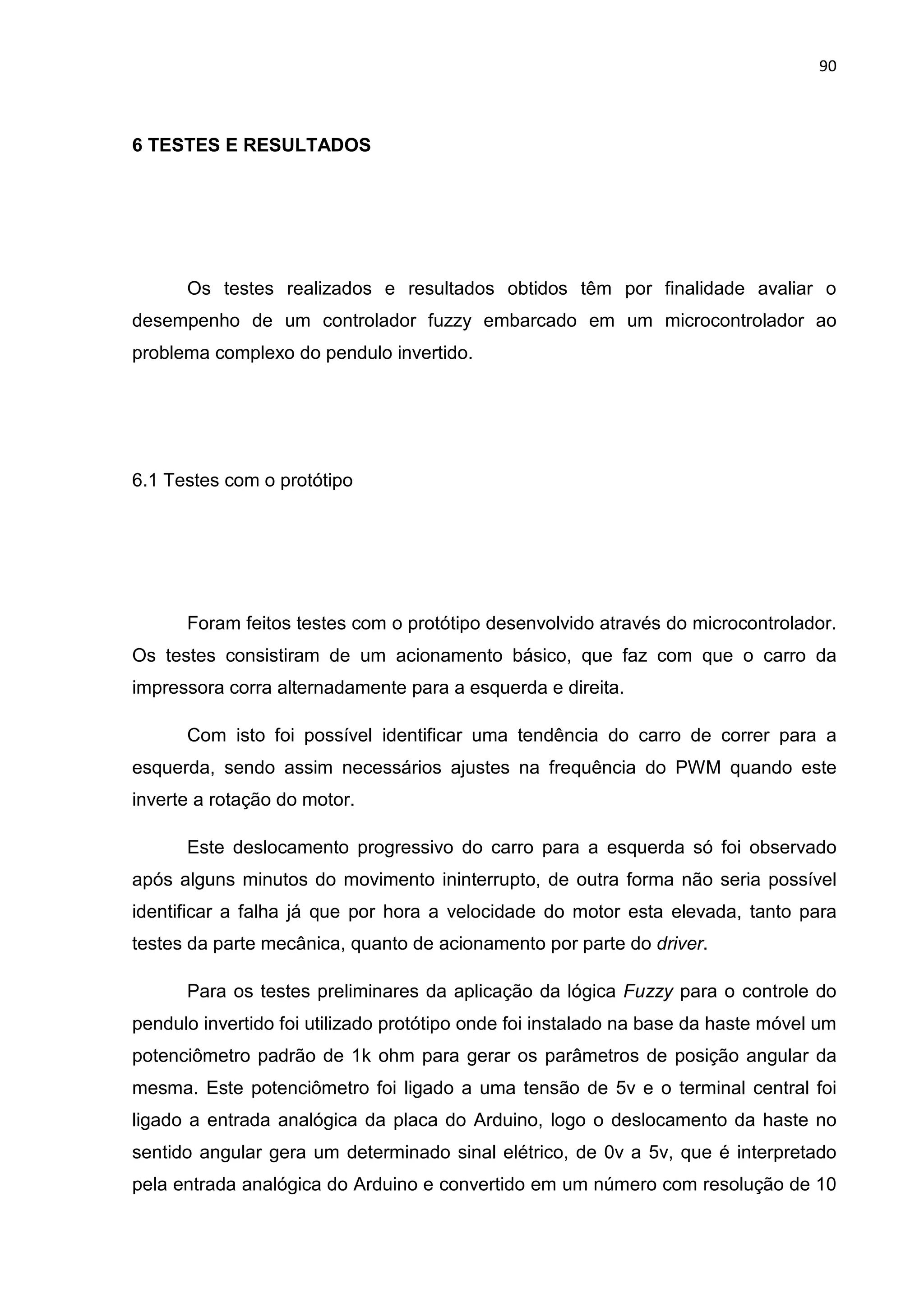 90
6 TESTES E RESULTADOS
Os testes realizados e resultados obtidos têm por finalidade avaliar o
desempenho de um controlador fuzzy embarcado em um microcontrolador ao
problema complexo do pendulo invertido.
6.1 Testes com o protótipo
Foram feitos testes com o protótipo desenvolvido através do microcontrolador.
Os testes consistiram de um acionamento básico, que faz com que o carro da
impressora corra alternadamente para a esquerda e direita.
Com isto foi possível identificar uma tendência do carro de correr para a
esquerda, sendo assim necessários ajustes na frequência do PWM quando este
inverte a rotação do motor.
Este deslocamento progressivo do carro para a esquerda só foi observado
após alguns minutos do movimento ininterrupto, de outra forma não seria possível
identificar a falha já que por hora a velocidade do motor esta elevada, tanto para
testes da parte mecânica, quanto de acionamento por parte do driver.
Para os testes preliminares da aplicação da lógica Fuzzy para o controle do
pendulo invertido foi utilizado protótipo onde foi instalado na base da haste móvel um
potenciômetro padrão de 1k ohm para gerar os parâmetros de posição angular da
mesma. Este potenciômetro foi ligado a uma tensão de 5v e o terminal central foi
ligado a entrada analógica da placa do Arduino, logo o deslocamento da haste no
sentido angular gera um determinado sinal elétrico, de 0v a 5v, que é interpretado
pela entrada analógica do Arduino e convertido em um número com resolução de 10
 