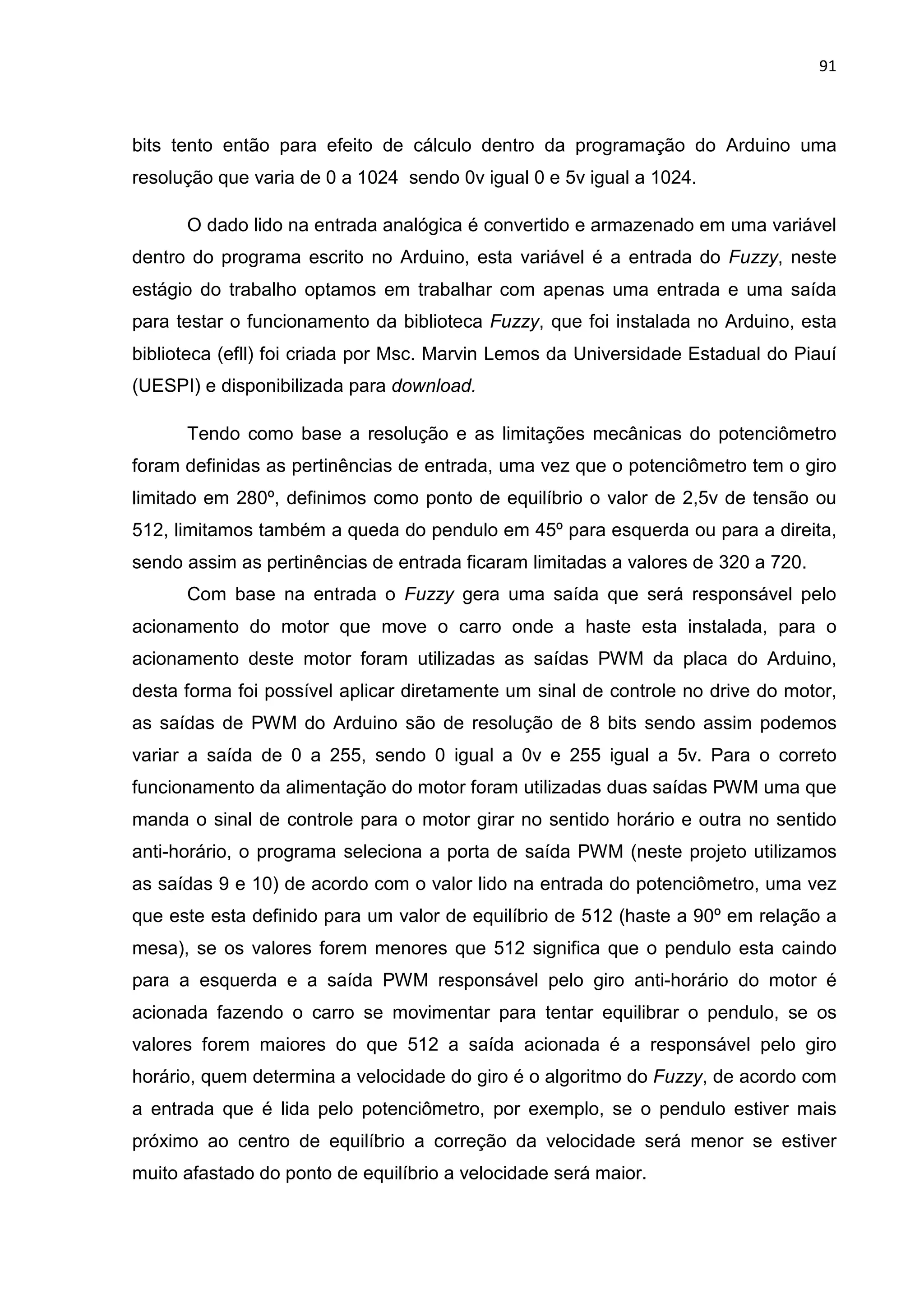 91
bits tento então para efeito de cálculo dentro da programação do Arduino uma
resolução que varia de 0 a 1024 sendo 0v igual 0 e 5v igual a 1024.
O dado lido na entrada analógica é convertido e armazenado em uma variável
dentro do programa escrito no Arduino, esta variável é a entrada do Fuzzy, neste
estágio do trabalho optamos em trabalhar com apenas uma entrada e uma saída
para testar o funcionamento da biblioteca Fuzzy, que foi instalada no Arduino, esta
biblioteca (efll) foi criada por Msc. Marvin Lemos da Universidade Estadual do Piauí
(UESPI) e disponibilizada para download.
Tendo como base a resolução e as limitações mecânicas do potenciômetro
foram definidas as pertinências de entrada, uma vez que o potenciômetro tem o giro
limitado em 280º, definimos como ponto de equilíbrio o valor de 2,5v de tensão ou
512, limitamos também a queda do pendulo em 45º para esquerda ou para a direita,
sendo assim as pertinências de entrada ficaram limitadas a valores de 320 a 720.
Com base na entrada o Fuzzy gera uma saída que será responsável pelo
acionamento do motor que move o carro onde a haste esta instalada, para o
acionamento deste motor foram utilizadas as saídas PWM da placa do Arduino,
desta forma foi possível aplicar diretamente um sinal de controle no drive do motor,
as saídas de PWM do Arduino são de resolução de 8 bits sendo assim podemos
variar a saída de 0 a 255, sendo 0 igual a 0v e 255 igual a 5v. Para o correto
funcionamento da alimentação do motor foram utilizadas duas saídas PWM uma que
manda o sinal de controle para o motor girar no sentido horário e outra no sentido
anti-horário, o programa seleciona a porta de saída PWM (neste projeto utilizamos
as saídas 9 e 10) de acordo com o valor lido na entrada do potenciômetro, uma vez
que este esta definido para um valor de equilíbrio de 512 (haste a 90º em relação a
mesa), se os valores forem menores que 512 significa que o pendulo esta caindo
para a esquerda e a saída PWM responsável pelo giro anti-horário do motor é
acionada fazendo o carro se movimentar para tentar equilibrar o pendulo, se os
valores forem maiores do que 512 a saída acionada é a responsável pelo giro
horário, quem determina a velocidade do giro é o algoritmo do Fuzzy, de acordo com
a entrada que é lida pelo potenciômetro, por exemplo, se o pendulo estiver mais
próximo ao centro de equilíbrio a correção da velocidade será menor se estiver
muito afastado do ponto de equilíbrio a velocidade será maior.
 