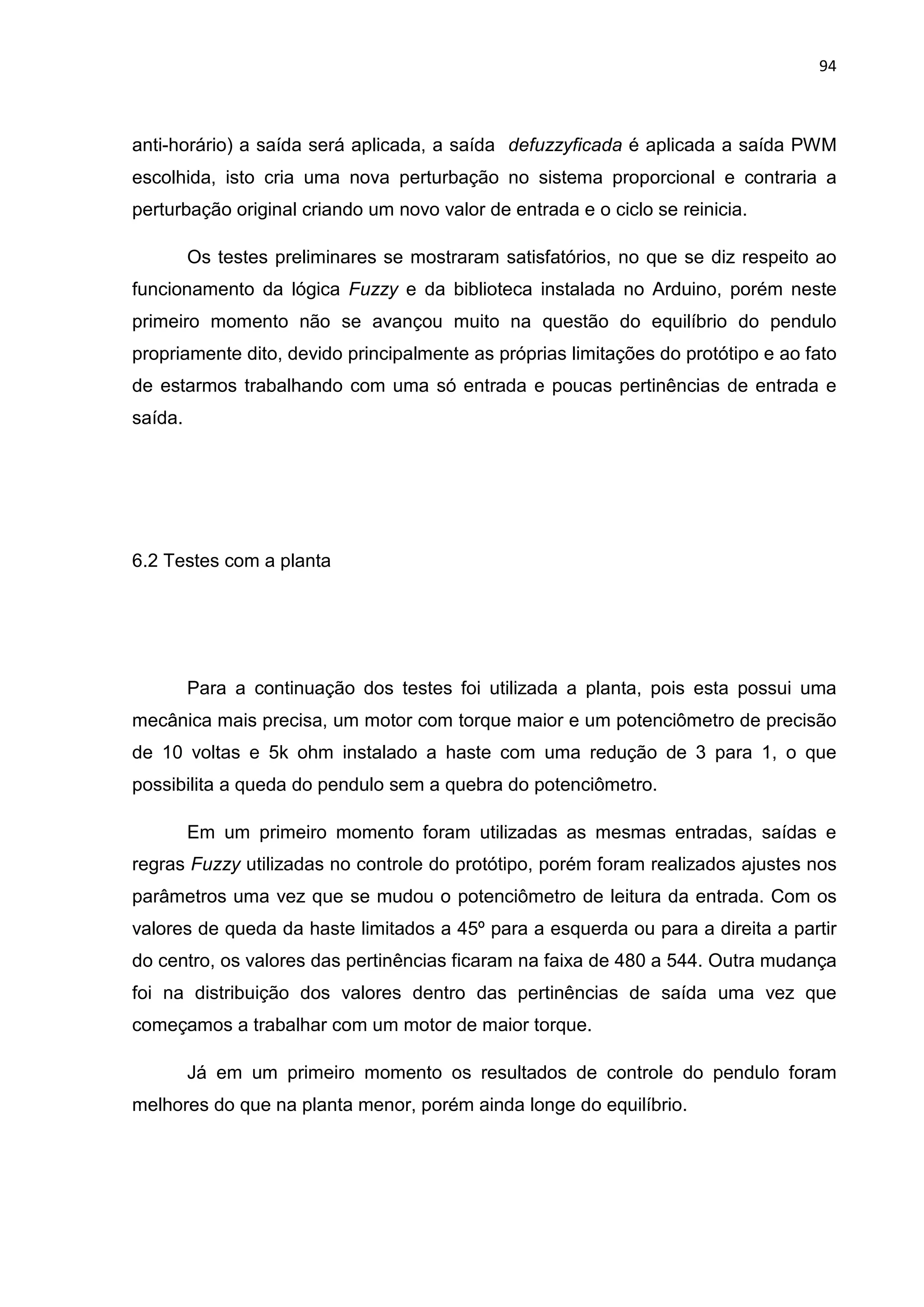 94
anti-horário) a saída será aplicada, a saída defuzzyficada é aplicada a saída PWM
escolhida, isto cria uma nova perturbação no sistema proporcional e contraria a
perturbação original criando um novo valor de entrada e o ciclo se reinicia.
Os testes preliminares se mostraram satisfatórios, no que se diz respeito ao
funcionamento da lógica Fuzzy e da biblioteca instalada no Arduino, porém neste
primeiro momento não se avançou muito na questão do equilíbrio do pendulo
propriamente dito, devido principalmente as próprias limitações do protótipo e ao fato
de estarmos trabalhando com uma só entrada e poucas pertinências de entrada e
saída.
6.2 Testes com a planta
Para a continuação dos testes foi utilizada a planta, pois esta possui uma
mecânica mais precisa, um motor com torque maior e um potenciômetro de precisão
de 10 voltas e 5k ohm instalado a haste com uma redução de 3 para 1, o que
possibilita a queda do pendulo sem a quebra do potenciômetro.
Em um primeiro momento foram utilizadas as mesmas entradas, saídas e
regras Fuzzy utilizadas no controle do protótipo, porém foram realizados ajustes nos
parâmetros uma vez que se mudou o potenciômetro de leitura da entrada. Com os
valores de queda da haste limitados a 45º para a esquerda ou para a direita a partir
do centro, os valores das pertinências ficaram na faixa de 480 a 544. Outra mudança
foi na distribuição dos valores dentro das pertinências de saída uma vez que
começamos a trabalhar com um motor de maior torque.
Já em um primeiro momento os resultados de controle do pendulo foram
melhores do que na planta menor, porém ainda longe do equilíbrio.
 