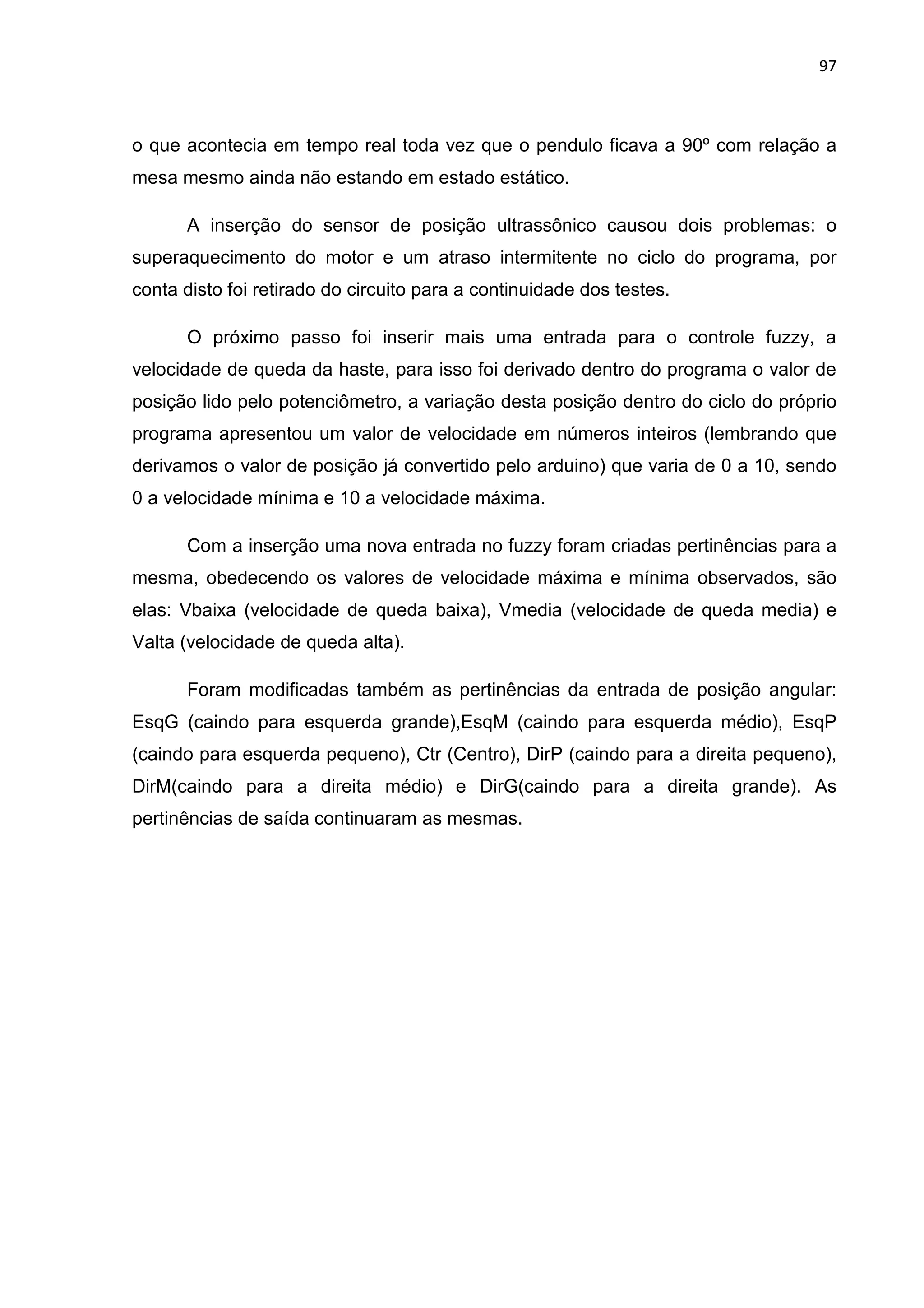 97
o que acontecia em tempo real toda vez que o pendulo ficava a 90º com relação a
mesa mesmo ainda não estando em estado estático.
A inserção do sensor de posição ultrassônico causou dois problemas: o
superaquecimento do motor e um atraso intermitente no ciclo do programa, por
conta disto foi retirado do circuito para a continuidade dos testes.
O próximo passo foi inserir mais uma entrada para o controle fuzzy, a
velocidade de queda da haste, para isso foi derivado dentro do programa o valor de
posição lido pelo potenciômetro, a variação desta posição dentro do ciclo do próprio
programa apresentou um valor de velocidade em números inteiros (lembrando que
derivamos o valor de posição já convertido pelo arduino) que varia de 0 a 10, sendo
0 a velocidade mínima e 10 a velocidade máxima.
Com a inserção uma nova entrada no fuzzy foram criadas pertinências para a
mesma, obedecendo os valores de velocidade máxima e mínima observados, são
elas: Vbaixa (velocidade de queda baixa), Vmedia (velocidade de queda media) e
Valta (velocidade de queda alta).
Foram modificadas também as pertinências da entrada de posição angular:
EsqG (caindo para esquerda grande),EsqM (caindo para esquerda médio), EsqP
(caindo para esquerda pequeno), Ctr (Centro), DirP (caindo para a direita pequeno),
DirM(caindo para a direita médio) e DirG(caindo para a direita grande). As
pertinências de saída continuaram as mesmas.
 