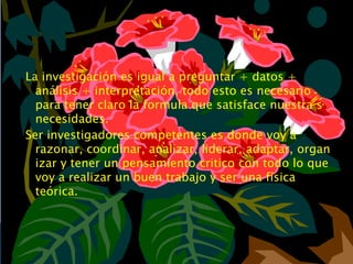 La investigación es igual a preguntar + datos +
  análisis + interpretación, todo esto es necesario
  para tener claro la formula que satisface nuestra s
  necesidades.
Ser investigadores competentes es donde voy a
  razonar, coordinar, analizar, liderar, adaptar, organ
  izar y tener un pensamiento critico con todo lo que
  voy a realizar un buen trabajo y ser una física
  teórica.
 