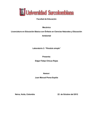 Facultad de Educación
Mecánica
Licenciatura en Educación Básica con Énfasis en Ciencias Naturales y Educación
Ambiental
Laboratorio 3: “Péndulo simple”
Presenta:
Edgar Felipe Chicue Rojas
Asesor:
Juan Manuel Perea Espitia
Neiva, Huila, Colombia 22 de Octubre del 2012
 