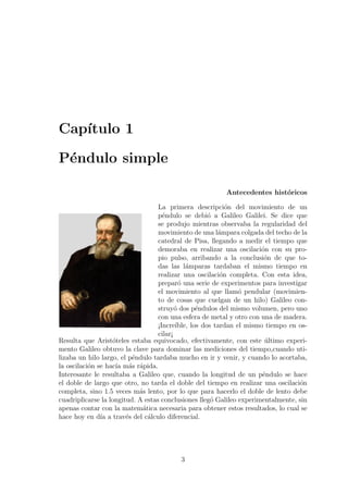 Cap´
   ıtulo 1

P´ndulo simple
 e

                                                         Antecedentes hist´ricos
                                                                          o

                                   La primera descripci´n del movimiento de un
                                                            o
                                   p´ndulo se debi´ a Galileo Galilei. Se dice que
                                     e                o
                                   se produjo mientras observaba la regularidad del
                                   movimiento de una l´mpara colgada del techo de la
                                                         a
                                   catedral de Pisa, llegando a medir el tiempo que
                                   demoraba en realizar una oscilaci´n con su pro-
                                                                       o
                                   pio pulso, arribando a la conclusi´n de que to-
                                                                        o
                                   das las l´mparas tardaban el mismo tiempo en
                                              a
                                   realizar una oscilaci´n completa. Con esta idea,
                                                          o
                                   prepar´ una serie de experimentos para investigar
                                            o
                                   el movimiento al que llam´ pendular (movimien-
                                                                o
                                   to de cosas que cuelgan de un hilo) Galileo con-
                                   struy´ dos p´ndulos del mismo volumen, pero uno
                                          o       e
                                   con una esfera de metal y otro con una de madera.
                                   ¡Incre´ıble, los dos tardan el mismo tiempo en os-
                                   cilar¡
Resulta que Arist´teles estaba equivocado, efectivamente, con este ultimo experi-
                   o                                                    ´
mento Galileo obtuvo la clave para dominar las mediciones del tiempo,cuando uti-
lizaba un hilo largo, el p´ndulo tardaba mucho en ir y venir, y cuando lo acortaba,
                          e
la oscilaci´n se hac´ m´s r´pida.
           o        ıa a a
Interesante le resultaba a Galileo que, cuando la longitud de un p´ndulo se hace
                                                                       e
el doble de largo que otro, no tarda el doble del tiempo en realizar una oscilaci´n
                                                                                  o
completa, sino 1.5 veces m´s lento, por lo que para hacerlo el doble de lento debe
                            a
cuadriplicarse la longitud. A estas conclusiones lleg´ Galileo experimentalmente, sin
                                                       o
apenas contar con la matem´tica necesaria para obtener estos resultados, lo cual se
                             a
hace hoy en d´ a trav´s del c´lculo diferencial.
               ıa       e      a




                                         3
 