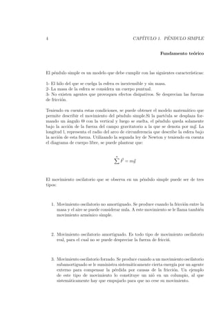 4                                              CAP´         ´
                                                  ITULO 1. PENDULO SIMPLE


                                                              Fundamento te´rico
                                                                           o



El p´ndulo simple es un modelo que debe cumplir con las siguientes caracter´
    e                                                                      ısticas:

1- El hilo del que se cuelga la esfera es inextensible y sin masa.
2- La masa de la esfera se considera un cuerpo puntual.
3- No existen agentes que provoquen efectos disipativos. Se desprecian las fuerzas
de fricci´n.
         o

Teniendo en cuenta estas condiciones, se puede obtener el modelo matem´tico que
                                                                             a
permite describir el movimiento del p´ndulo simple.Si la part´ula se desplaza for-
                                        e                       c
mando un angulo Θ con la vertical y luego se suelta, el p´ndulo queda solamente
            ´                                                e
bajo la acci´n de la fuerza del campo gravitatorio a la que se denota por mg. La
             o
longitud l, representa el radio del arco de circunferencia que describe la esfera bajo
la acci´n de esta fuerza. Utilizando la segunda ley de Newton y teniendo en cuenta
       o
el diagrama de cuerpo libre, se puede plantear que:


                                      n
                                          F = mg



El movimiento oscilatorio que se observa en un p´ndulo simple puede ser de tres
                                                e
tipos:



    1. Movimiento oscilatorio no amortiguado. Se produce cuando la fricci´n entre la
                                                                            o
       masa y el aire se puede considerar nula. A este movimiento se le llama tambi´n
                                                                                   e
       movimiento arm´nico simple.
                         o



    2. Movimiento oscilatorio amortiguado. Es todo tipo de movimiento oscilatorio
       real, para el cual no se puede despreciar la fuerza de fricci´.
                                                                    n



    3. Movimiento oscilatorio forzado. Se produce cuando a un movimiento oscilatorio
       subamortiguado se le suministra sistem´ticamente cierta energ´ por un agente
                                              a                     ıa
       externo para compensar la p´rdida por causas de la fricci´n. Un ejemplo
                                     e                              o
       de este tipo de movimiento lo constituye un ni˜ en un columpio, al que
                                                         o
       sistem´ticamente hay que empujarlo para que no cese su movimiento.
             a
 