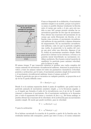 5


                                   Como se desprende de su deﬁnici´n, el movimiento
                                                                        o
                                   arm´nico simple es un modelo, porque en la pr´cti-
                                        o                                            a
                                   ca nunca es posible eliminar totalmente la fricci´n o
                                   entre el cuerpo que oscila y el aire, pero este mo-
                                   delo es muy util, porque permite estudiar las ca-
                                                  ´
                                   racter´ısticas generales de este tipo de movimiento.
                                   Para obtener las ecuaciones del movimiento de un
                                   cuerpo que oscila libremente sin fricci´n, se uti-
                                                                               o
                                   lizar´n como recursos, el movimiento circunferen-
                                        a
                                   cial uniforme de una part´   ıcula y algunos elementos
                                   de trigonometr´ En un movimiento circunferen-
                                                    ıa.
                                   cial uniforme, cada vez que la part´    ıcula completa
                                   una vuelta, la proyecci´n (o la sombra del cuer-
                                                              o
                                   po que gira) sobre una direcci´n, digamos el eje
                                                                       o
                                   X, realiza un movimiento arm´nico simple. Dicha
                                                                      o
                                   proyecci´ se detiene en los extremos y retorna a su
                                             n
                                   posici´n inicial describiendo un movimiento rec-
                                          o
                                   til´
                                      ıneo oscilatorio. En el punto central (posici´n de
                                                                                    o
                                   equilibrio) la part´  ıcula posee m´xima velocidad,
                                                                         a
                                   pero la fuerza es nula.
El mismo tiempo T que transcurre mientras se produce una vuelta completa del
cuerpo animado de movimiento circunferencial uniforme, demorar´ la proyecci´n en
                                                                        a           o
volver a tener los mismos valores de todos sus par´metros cinem´ticos (velocidad,
                                                        a                a
posici´n y aceleraci´n), por lo tanto, el movimiento arm´nico simple de la proyecci´n
      o             o                                       o                          o
y el movimiento circunferencial uniforme tienen el mismo per´       ıodo T.
Cuando la part´ ıcula que gira se encuentra en cualquier posici´n, su proyecci´n en el
                                                                   o              o
eje de las X queda deﬁnida como:

                                  X = Acos(ωt + ϕo )

Donde A es la m´xima separaci´n desde el punto de equilibrio, que podr´ tener la
                  a             o                                          a
part´
    ıcula animada de movimiento arm´nico simple, ω es la frecuencia angular, y
                                        o
ϕo el angulo que formaba el radio de la circunferencia con el eje de las X cuando
      ´
comenz´ a observarse el movimiento. En el movimiento oscilatorio se le denomina
        o
fase a todo el argumento del coseno y constante de fase a ϕo . De forma an´loga, se
                                                                            a
pueden obtener las ecuaciones de la velocidad y de la aceleraci´n para un movimiento
                                                               o
arm´ico simple. De modo que puede escribirse, para la velocidad:
    n

                                V = −ωAsen(ωt + ϕo )

Y para la aceleraci´n:
                   o
                               X = −ω 2 Acos(ωt + ϕo )
Si se hubiese encontrado la ecuaci´n de la posici´n a partir de la funci´n seno, los
                                  o              o                      o
resultados habr´ sido semejantes, puesto que entre el seno y el coseno solamente
                ıan
 